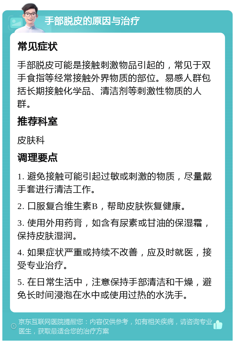 手部脱皮的原因与治疗 常见症状 手部脱皮可能是接触刺激物品引起的，常见于双手食指等经常接触外界物质的部位。易感人群包括长期接触化学品、清洁剂等刺激性物质的人群。 推荐科室 皮肤科 调理要点 1. 避免接触可能引起过敏或刺激的物质，尽量戴手套进行清洁工作。 2. 口服复合维生素B，帮助皮肤恢复健康。 3. 使用外用药膏，如含有尿素或甘油的保湿霜，保持皮肤湿润。 4. 如果症状严重或持续不改善，应及时就医，接受专业治疗。 5. 在日常生活中，注意保持手部清洁和干燥，避免长时间浸泡在水中或使用过热的水洗手。