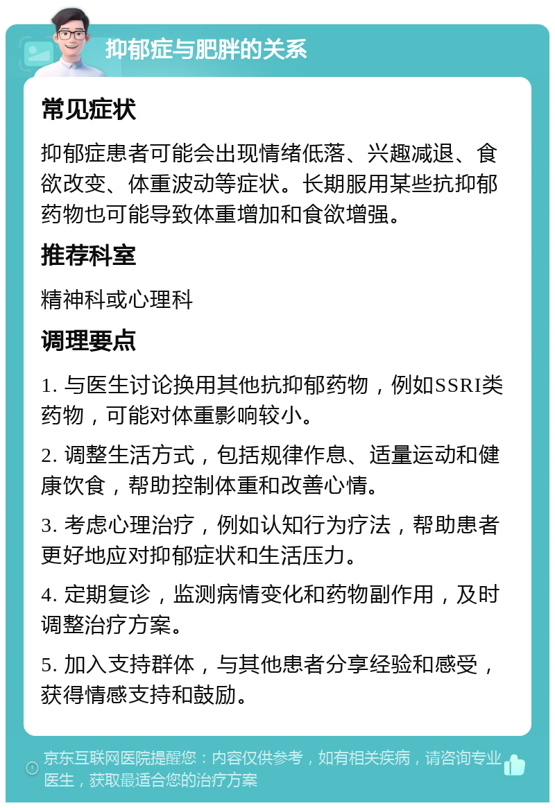 抑郁症与肥胖的关系 常见症状 抑郁症患者可能会出现情绪低落、兴趣减退、食欲改变、体重波动等症状。长期服用某些抗抑郁药物也可能导致体重增加和食欲增强。 推荐科室 精神科或心理科 调理要点 1. 与医生讨论换用其他抗抑郁药物，例如SSRI类药物，可能对体重影响较小。 2. 调整生活方式，包括规律作息、适量运动和健康饮食，帮助控制体重和改善心情。 3. 考虑心理治疗，例如认知行为疗法，帮助患者更好地应对抑郁症状和生活压力。 4. 定期复诊，监测病情变化和药物副作用，及时调整治疗方案。 5. 加入支持群体，与其他患者分享经验和感受，获得情感支持和鼓励。