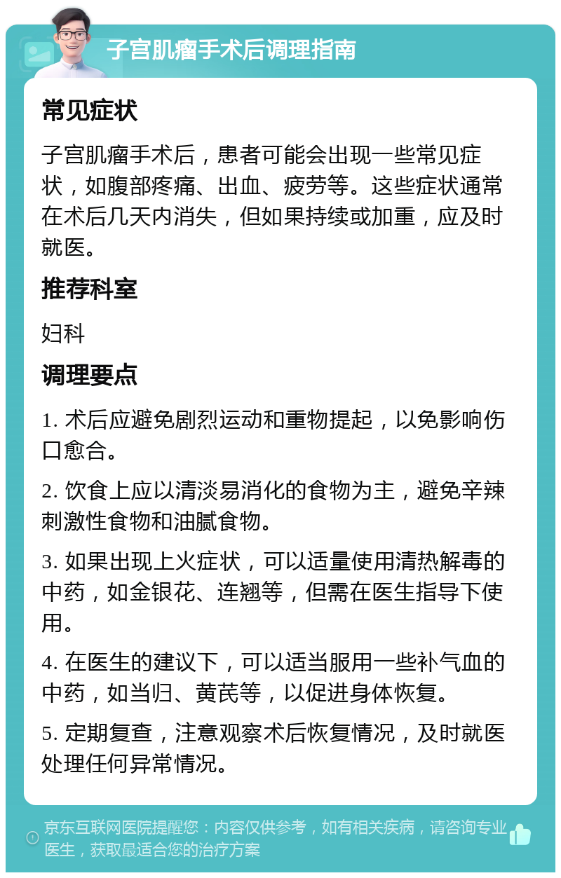 子宫肌瘤手术后调理指南 常见症状 子宫肌瘤手术后，患者可能会出现一些常见症状，如腹部疼痛、出血、疲劳等。这些症状通常在术后几天内消失，但如果持续或加重，应及时就医。 推荐科室 妇科 调理要点 1. 术后应避免剧烈运动和重物提起，以免影响伤口愈合。 2. 饮食上应以清淡易消化的食物为主，避免辛辣刺激性食物和油腻食物。 3. 如果出现上火症状，可以适量使用清热解毒的中药，如金银花、连翘等，但需在医生指导下使用。 4. 在医生的建议下，可以适当服用一些补气血的中药，如当归、黄芪等，以促进身体恢复。 5. 定期复查，注意观察术后恢复情况，及时就医处理任何异常情况。