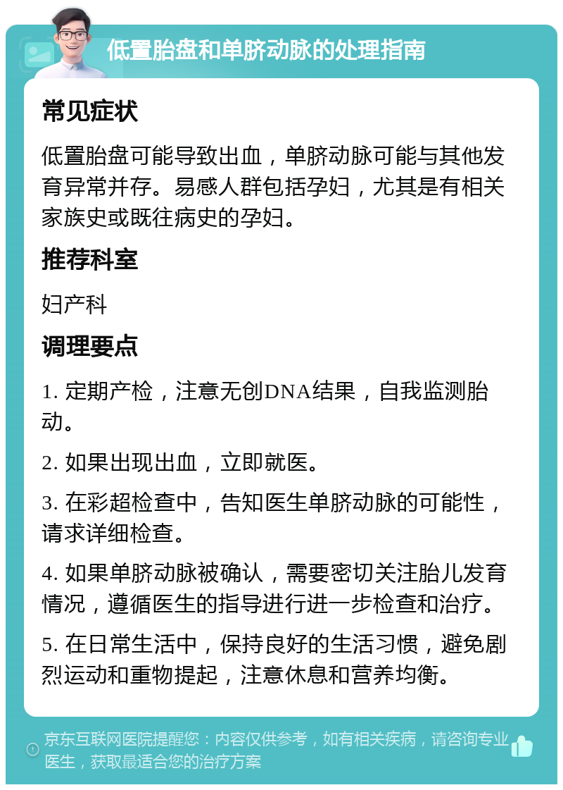 低置胎盘和单脐动脉的处理指南 常见症状 低置胎盘可能导致出血，单脐动脉可能与其他发育异常并存。易感人群包括孕妇，尤其是有相关家族史或既往病史的孕妇。 推荐科室 妇产科 调理要点 1. 定期产检，注意无创DNA结果，自我监测胎动。 2. 如果出现出血，立即就医。 3. 在彩超检查中，告知医生单脐动脉的可能性，请求详细检查。 4. 如果单脐动脉被确认，需要密切关注胎儿发育情况，遵循医生的指导进行进一步检查和治疗。 5. 在日常生活中，保持良好的生活习惯，避免剧烈运动和重物提起，注意休息和营养均衡。