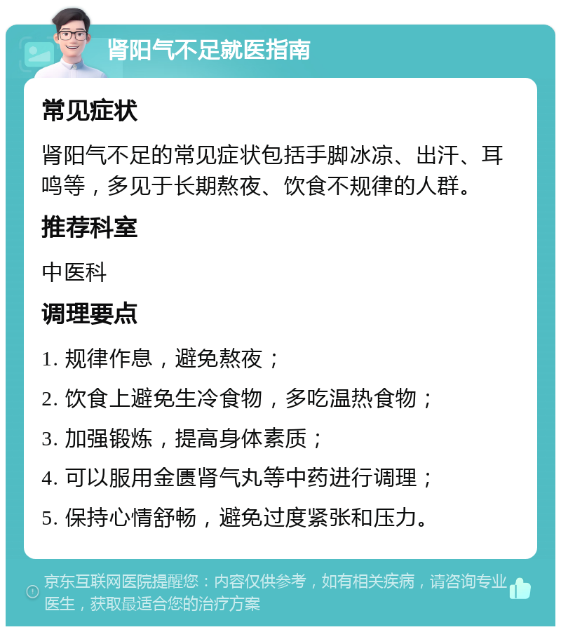 肾阳气不足就医指南 常见症状 肾阳气不足的常见症状包括手脚冰凉、出汗、耳鸣等，多见于长期熬夜、饮食不规律的人群。 推荐科室 中医科 调理要点 1. 规律作息，避免熬夜； 2. 饮食上避免生冷食物，多吃温热食物； 3. 加强锻炼，提高身体素质； 4. 可以服用金匮肾气丸等中药进行调理； 5. 保持心情舒畅，避免过度紧张和压力。