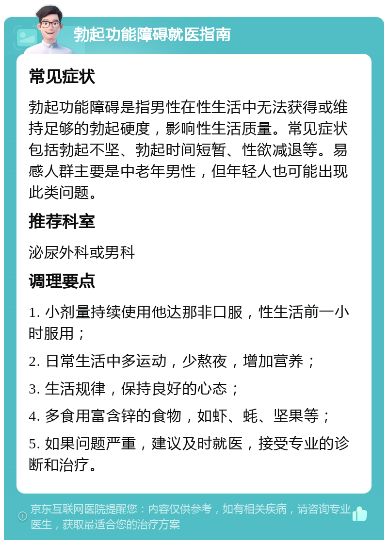 勃起功能障碍就医指南 常见症状 勃起功能障碍是指男性在性生活中无法获得或维持足够的勃起硬度，影响性生活质量。常见症状包括勃起不坚、勃起时间短暂、性欲减退等。易感人群主要是中老年男性，但年轻人也可能出现此类问题。 推荐科室 泌尿外科或男科 调理要点 1. 小剂量持续使用他达那非口服，性生活前一小时服用； 2. 日常生活中多运动，少熬夜，增加营养； 3. 生活规律，保持良好的心态； 4. 多食用富含锌的食物，如虾、蚝、坚果等； 5. 如果问题严重，建议及时就医，接受专业的诊断和治疗。