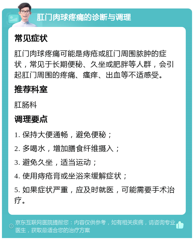 肛门肉球疼痛的诊断与调理 常见症状 肛门肉球疼痛可能是痔疮或肛门周围脓肿的症状，常见于长期便秘、久坐或肥胖等人群，会引起肛门周围的疼痛、瘙痒、出血等不适感受。 推荐科室 肛肠科 调理要点 1. 保持大便通畅，避免便秘； 2. 多喝水，增加膳食纤维摄入； 3. 避免久坐，适当运动； 4. 使用痔疮膏或坐浴来缓解症状； 5. 如果症状严重，应及时就医，可能需要手术治疗。