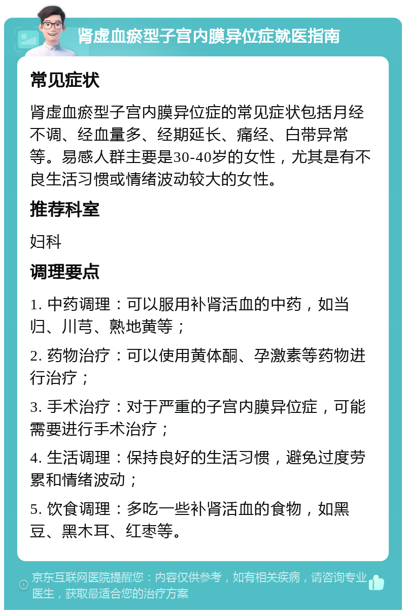 肾虚血瘀型子宫内膜异位症就医指南 常见症状 肾虚血瘀型子宫内膜异位症的常见症状包括月经不调、经血量多、经期延长、痛经、白带异常等。易感人群主要是30-40岁的女性，尤其是有不良生活习惯或情绪波动较大的女性。 推荐科室 妇科 调理要点 1. 中药调理：可以服用补肾活血的中药，如当归、川芎、熟地黄等； 2. 药物治疗：可以使用黄体酮、孕激素等药物进行治疗； 3. 手术治疗：对于严重的子宫内膜异位症，可能需要进行手术治疗； 4. 生活调理：保持良好的生活习惯，避免过度劳累和情绪波动； 5. 饮食调理：多吃一些补肾活血的食物，如黑豆、黑木耳、红枣等。