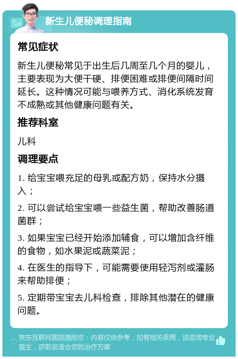 新生儿便秘调理指南 常见症状 新生儿便秘常见于出生后几周至几个月的婴儿，主要表现为大便干硬、排便困难或排便间隔时间延长。这种情况可能与喂养方式、消化系统发育不成熟或其他健康问题有关。 推荐科室 儿科 调理要点 1. 给宝宝喂充足的母乳或配方奶，保持水分摄入； 2. 可以尝试给宝宝喂一些益生菌，帮助改善肠道菌群； 3. 如果宝宝已经开始添加辅食，可以增加含纤维的食物，如水果泥或蔬菜泥； 4. 在医生的指导下，可能需要使用轻泻剂或灌肠来帮助排便； 5. 定期带宝宝去儿科检查，排除其他潜在的健康问题。