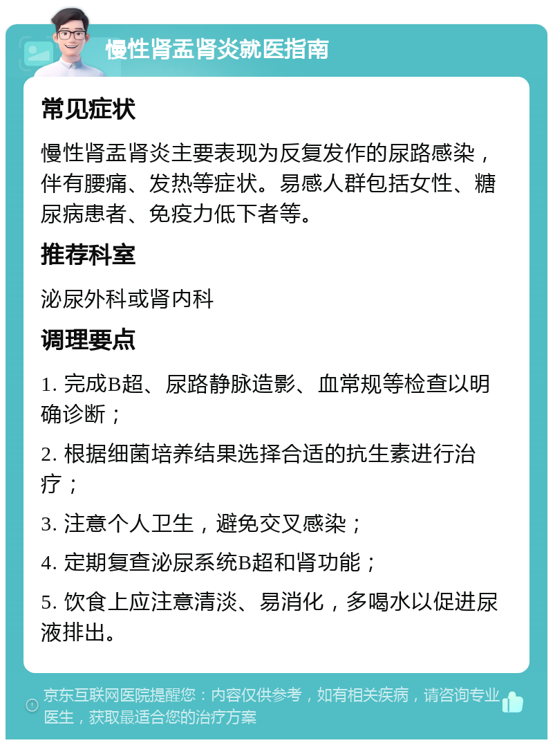 慢性肾盂肾炎就医指南 常见症状 慢性肾盂肾炎主要表现为反复发作的尿路感染，伴有腰痛、发热等症状。易感人群包括女性、糖尿病患者、免疫力低下者等。 推荐科室 泌尿外科或肾内科 调理要点 1. 完成B超、尿路静脉造影、血常规等检查以明确诊断； 2. 根据细菌培养结果选择合适的抗生素进行治疗； 3. 注意个人卫生，避免交叉感染； 4. 定期复查泌尿系统B超和肾功能； 5. 饮食上应注意清淡、易消化，多喝水以促进尿液排出。