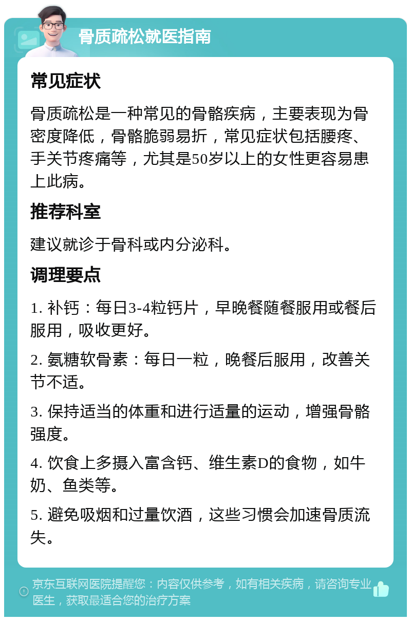 骨质疏松就医指南 常见症状 骨质疏松是一种常见的骨骼疾病，主要表现为骨密度降低，骨骼脆弱易折，常见症状包括腰疼、手关节疼痛等，尤其是50岁以上的女性更容易患上此病。 推荐科室 建议就诊于骨科或内分泌科。 调理要点 1. 补钙：每日3-4粒钙片，早晚餐随餐服用或餐后服用，吸收更好。 2. 氨糖软骨素：每日一粒，晚餐后服用，改善关节不适。 3. 保持适当的体重和进行适量的运动，增强骨骼强度。 4. 饮食上多摄入富含钙、维生素D的食物，如牛奶、鱼类等。 5. 避免吸烟和过量饮酒，这些习惯会加速骨质流失。