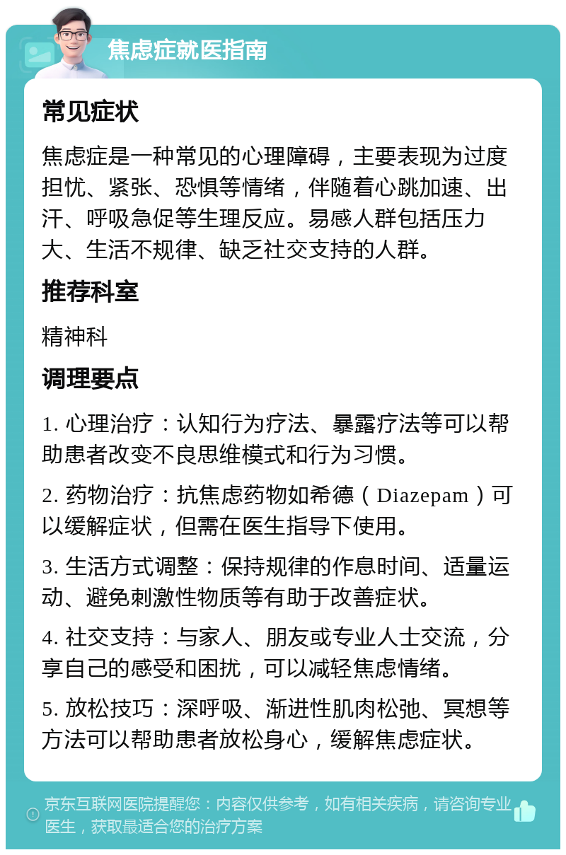 焦虑症就医指南 常见症状 焦虑症是一种常见的心理障碍，主要表现为过度担忧、紧张、恐惧等情绪，伴随着心跳加速、出汗、呼吸急促等生理反应。易感人群包括压力大、生活不规律、缺乏社交支持的人群。 推荐科室 精神科 调理要点 1. 心理治疗：认知行为疗法、暴露疗法等可以帮助患者改变不良思维模式和行为习惯。 2. 药物治疗：抗焦虑药物如希德（Diazepam）可以缓解症状，但需在医生指导下使用。 3. 生活方式调整：保持规律的作息时间、适量运动、避免刺激性物质等有助于改善症状。 4. 社交支持：与家人、朋友或专业人士交流，分享自己的感受和困扰，可以减轻焦虑情绪。 5. 放松技巧：深呼吸、渐进性肌肉松弛、冥想等方法可以帮助患者放松身心，缓解焦虑症状。