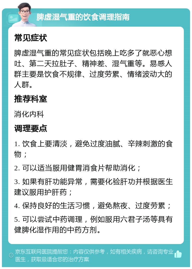 脾虚湿气重的饮食调理指南 常见症状 脾虚湿气重的常见症状包括晚上吃多了就恶心想吐、第二天拉肚子、精神差、湿气重等。易感人群主要是饮食不规律、过度劳累、情绪波动大的人群。 推荐科室 消化内科 调理要点 1. 饮食上要清淡，避免过度油腻、辛辣刺激的食物； 2. 可以适当服用健胃消食片帮助消化； 3. 如果有肝功能异常，需要化验肝功并根据医生建议服用护肝药； 4. 保持良好的生活习惯，避免熬夜、过度劳累； 5. 可以尝试中药调理，例如服用六君子汤等具有健脾化湿作用的中药方剂。