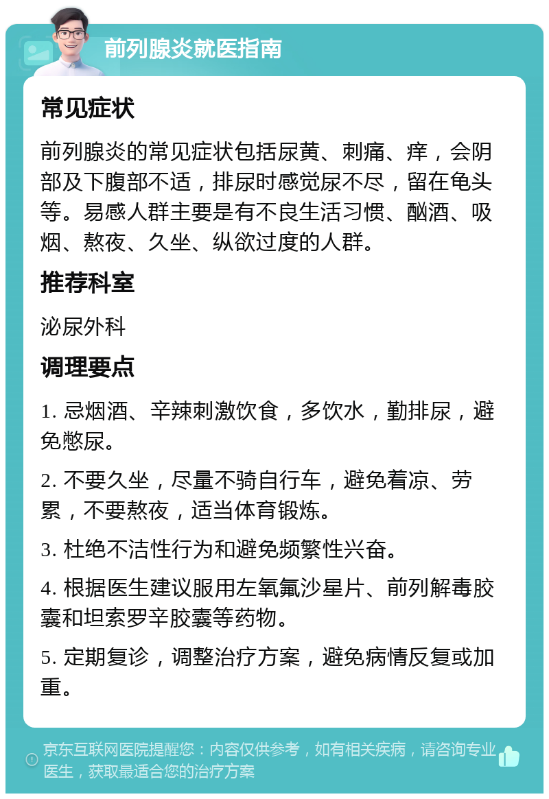 前列腺炎就医指南 常见症状 前列腺炎的常见症状包括尿黄、刺痛、痒，会阴部及下腹部不适，排尿时感觉尿不尽，留在龟头等。易感人群主要是有不良生活习惯、酗酒、吸烟、熬夜、久坐、纵欲过度的人群。 推荐科室 泌尿外科 调理要点 1. 忌烟酒、辛辣刺激饮食，多饮水，勤排尿，避免憋尿。 2. 不要久坐，尽量不骑自行车，避免着凉、劳累，不要熬夜，适当体育锻炼。 3. 杜绝不洁性行为和避免频繁性兴奋。 4. 根据医生建议服用左氧氟沙星片、前列解毒胶囊和坦索罗辛胶囊等药物。 5. 定期复诊，调整治疗方案，避免病情反复或加重。