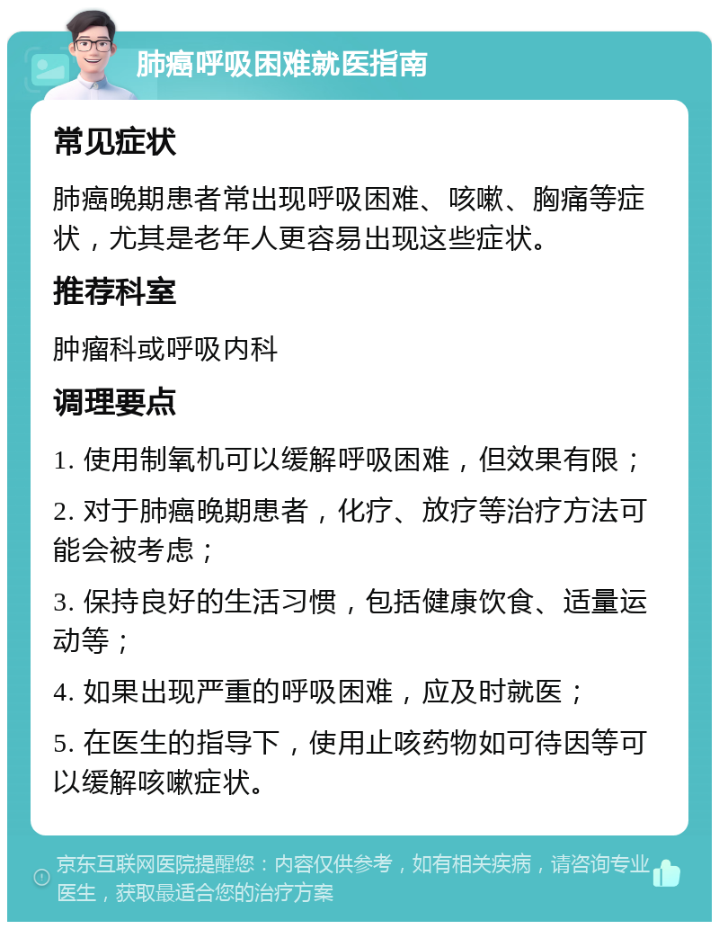 肺癌呼吸困难就医指南 常见症状 肺癌晚期患者常出现呼吸困难、咳嗽、胸痛等症状，尤其是老年人更容易出现这些症状。 推荐科室 肿瘤科或呼吸内科 调理要点 1. 使用制氧机可以缓解呼吸困难，但效果有限； 2. 对于肺癌晚期患者，化疗、放疗等治疗方法可能会被考虑； 3. 保持良好的生活习惯，包括健康饮食、适量运动等； 4. 如果出现严重的呼吸困难，应及时就医； 5. 在医生的指导下，使用止咳药物如可待因等可以缓解咳嗽症状。