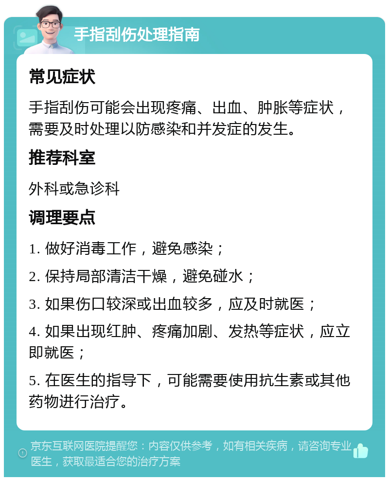 手指刮伤处理指南 常见症状 手指刮伤可能会出现疼痛、出血、肿胀等症状，需要及时处理以防感染和并发症的发生。 推荐科室 外科或急诊科 调理要点 1. 做好消毒工作，避免感染； 2. 保持局部清洁干燥，避免碰水； 3. 如果伤口较深或出血较多，应及时就医； 4. 如果出现红肿、疼痛加剧、发热等症状，应立即就医； 5. 在医生的指导下，可能需要使用抗生素或其他药物进行治疗。