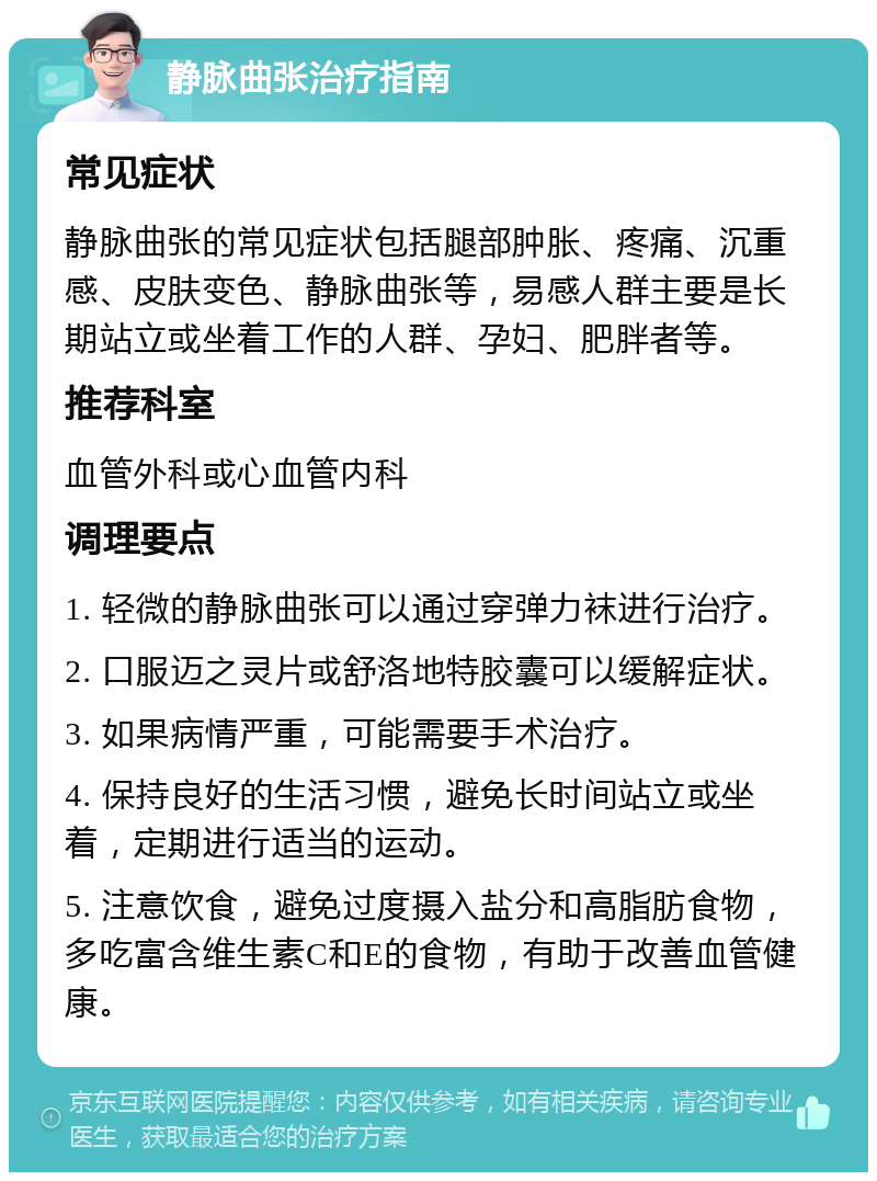 静脉曲张治疗指南 常见症状 静脉曲张的常见症状包括腿部肿胀、疼痛、沉重感、皮肤变色、静脉曲张等，易感人群主要是长期站立或坐着工作的人群、孕妇、肥胖者等。 推荐科室 血管外科或心血管内科 调理要点 1. 轻微的静脉曲张可以通过穿弹力袜进行治疗。 2. 口服迈之灵片或舒洛地特胶囊可以缓解症状。 3. 如果病情严重，可能需要手术治疗。 4. 保持良好的生活习惯，避免长时间站立或坐着，定期进行适当的运动。 5. 注意饮食，避免过度摄入盐分和高脂肪食物，多吃富含维生素C和E的食物，有助于改善血管健康。