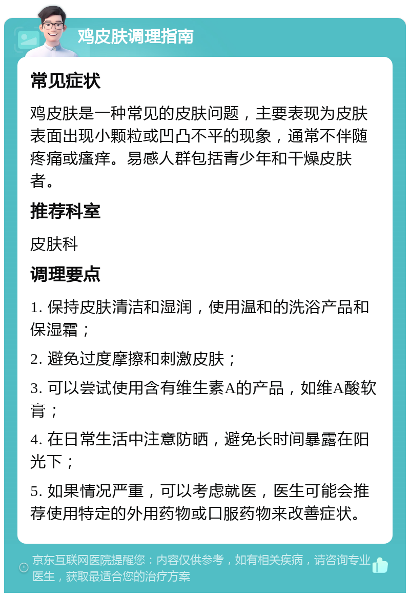 鸡皮肤调理指南 常见症状 鸡皮肤是一种常见的皮肤问题，主要表现为皮肤表面出现小颗粒或凹凸不平的现象，通常不伴随疼痛或瘙痒。易感人群包括青少年和干燥皮肤者。 推荐科室 皮肤科 调理要点 1. 保持皮肤清洁和湿润，使用温和的洗浴产品和保湿霜； 2. 避免过度摩擦和刺激皮肤； 3. 可以尝试使用含有维生素A的产品，如维A酸软膏； 4. 在日常生活中注意防晒，避免长时间暴露在阳光下； 5. 如果情况严重，可以考虑就医，医生可能会推荐使用特定的外用药物或口服药物来改善症状。