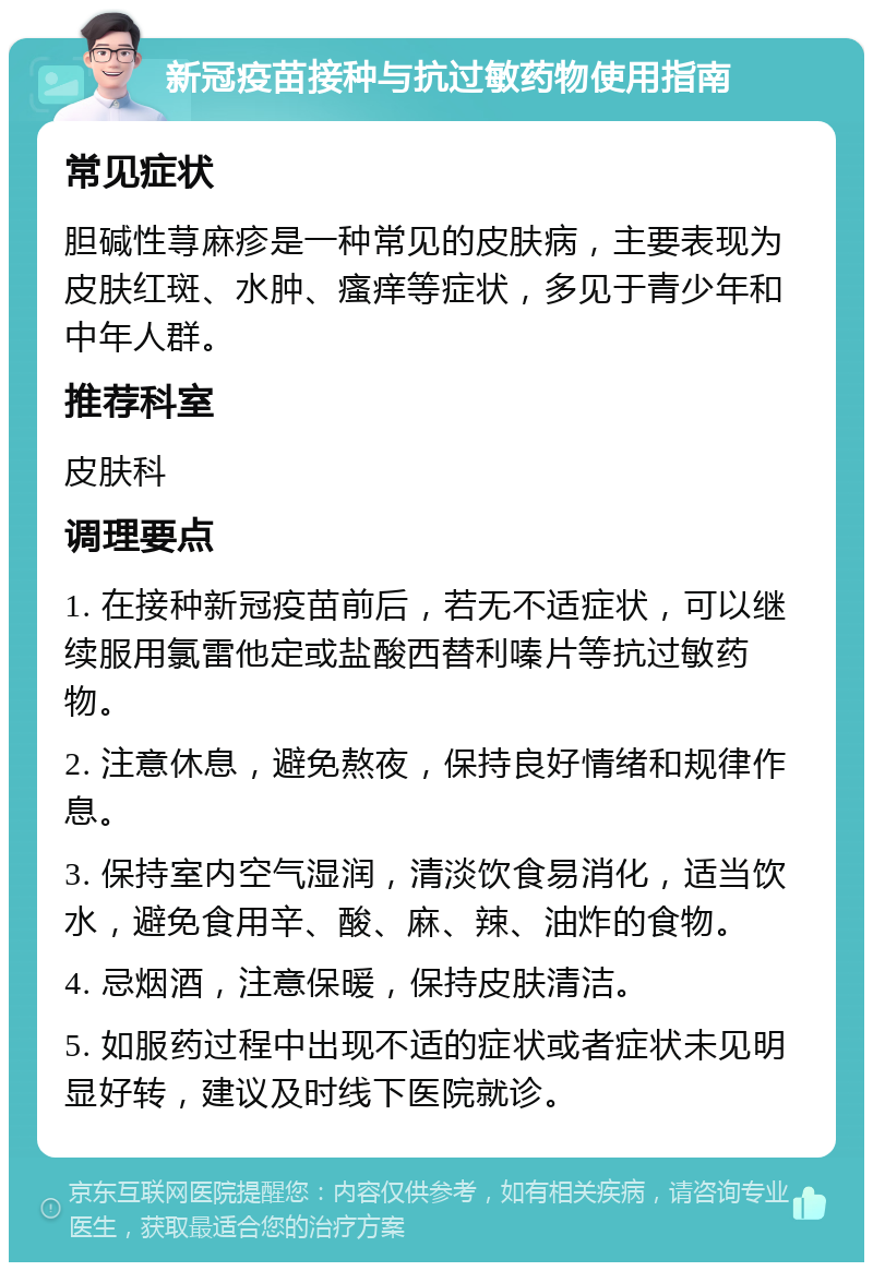 新冠疫苗接种与抗过敏药物使用指南 常见症状 胆碱性荨麻疹是一种常见的皮肤病，主要表现为皮肤红斑、水肿、瘙痒等症状，多见于青少年和中年人群。 推荐科室 皮肤科 调理要点 1. 在接种新冠疫苗前后，若无不适症状，可以继续服用氯雷他定或盐酸西替利嗪片等抗过敏药物。 2. 注意休息，避免熬夜，保持良好情绪和规律作息。 3. 保持室内空气湿润，清淡饮食易消化，适当饮水，避免食用辛、酸、麻、辣、油炸的食物。 4. 忌烟酒，注意保暖，保持皮肤清洁。 5. 如服药过程中出现不适的症状或者症状未见明显好转，建议及时线下医院就诊。