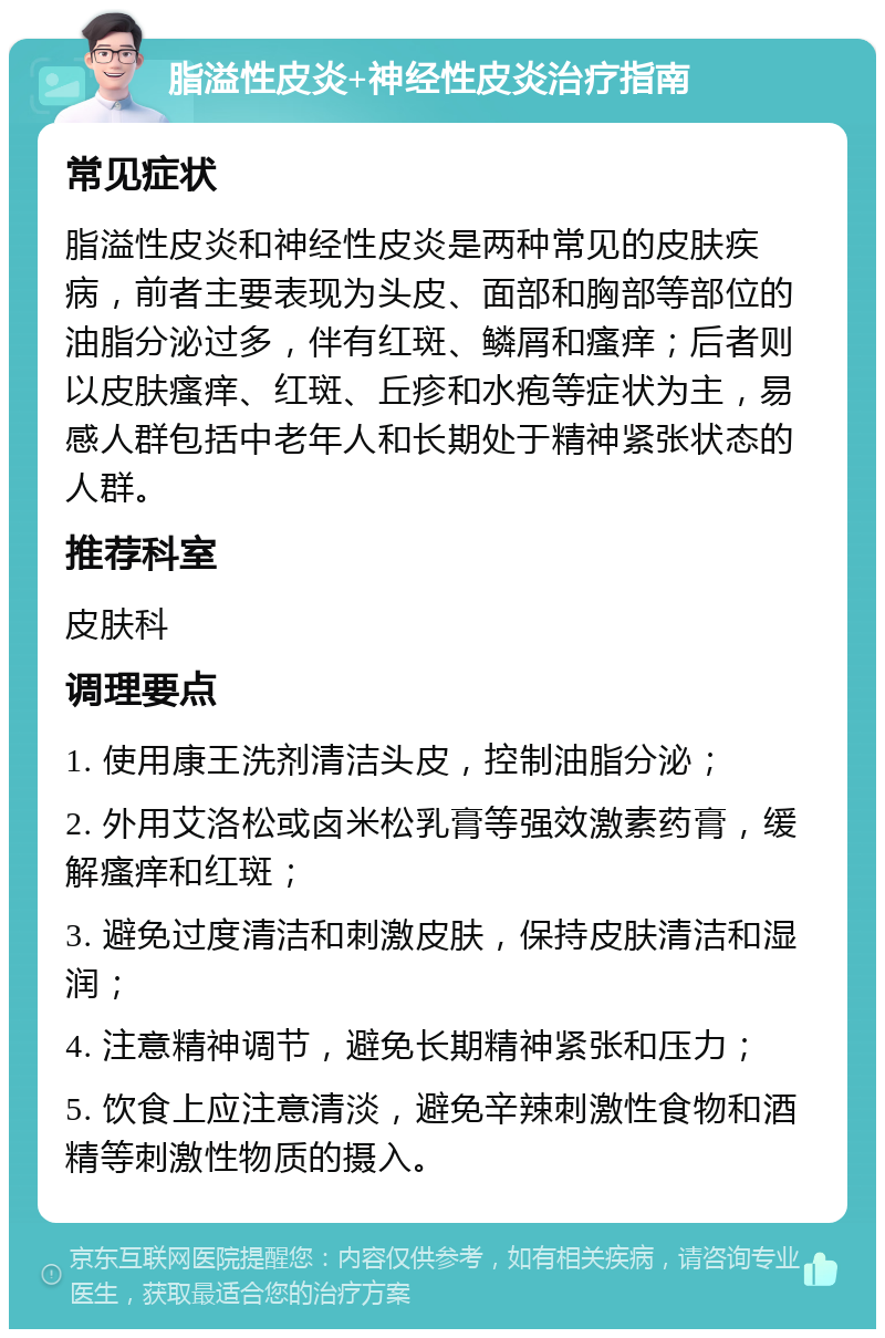 脂溢性皮炎+神经性皮炎治疗指南 常见症状 脂溢性皮炎和神经性皮炎是两种常见的皮肤疾病，前者主要表现为头皮、面部和胸部等部位的油脂分泌过多，伴有红斑、鳞屑和瘙痒；后者则以皮肤瘙痒、红斑、丘疹和水疱等症状为主，易感人群包括中老年人和长期处于精神紧张状态的人群。 推荐科室 皮肤科 调理要点 1. 使用康王洗剂清洁头皮，控制油脂分泌； 2. 外用艾洛松或卤米松乳膏等强效激素药膏，缓解瘙痒和红斑； 3. 避免过度清洁和刺激皮肤，保持皮肤清洁和湿润； 4. 注意精神调节，避免长期精神紧张和压力； 5. 饮食上应注意清淡，避免辛辣刺激性食物和酒精等刺激性物质的摄入。