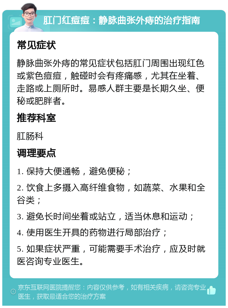 肛门红痘痘：静脉曲张外痔的治疗指南 常见症状 静脉曲张外痔的常见症状包括肛门周围出现红色或紫色痘痘，触碰时会有疼痛感，尤其在坐着、走路或上厕所时。易感人群主要是长期久坐、便秘或肥胖者。 推荐科室 肛肠科 调理要点 1. 保持大便通畅，避免便秘； 2. 饮食上多摄入高纤维食物，如蔬菜、水果和全谷类； 3. 避免长时间坐着或站立，适当休息和运动； 4. 使用医生开具的药物进行局部治疗； 5. 如果症状严重，可能需要手术治疗，应及时就医咨询专业医生。