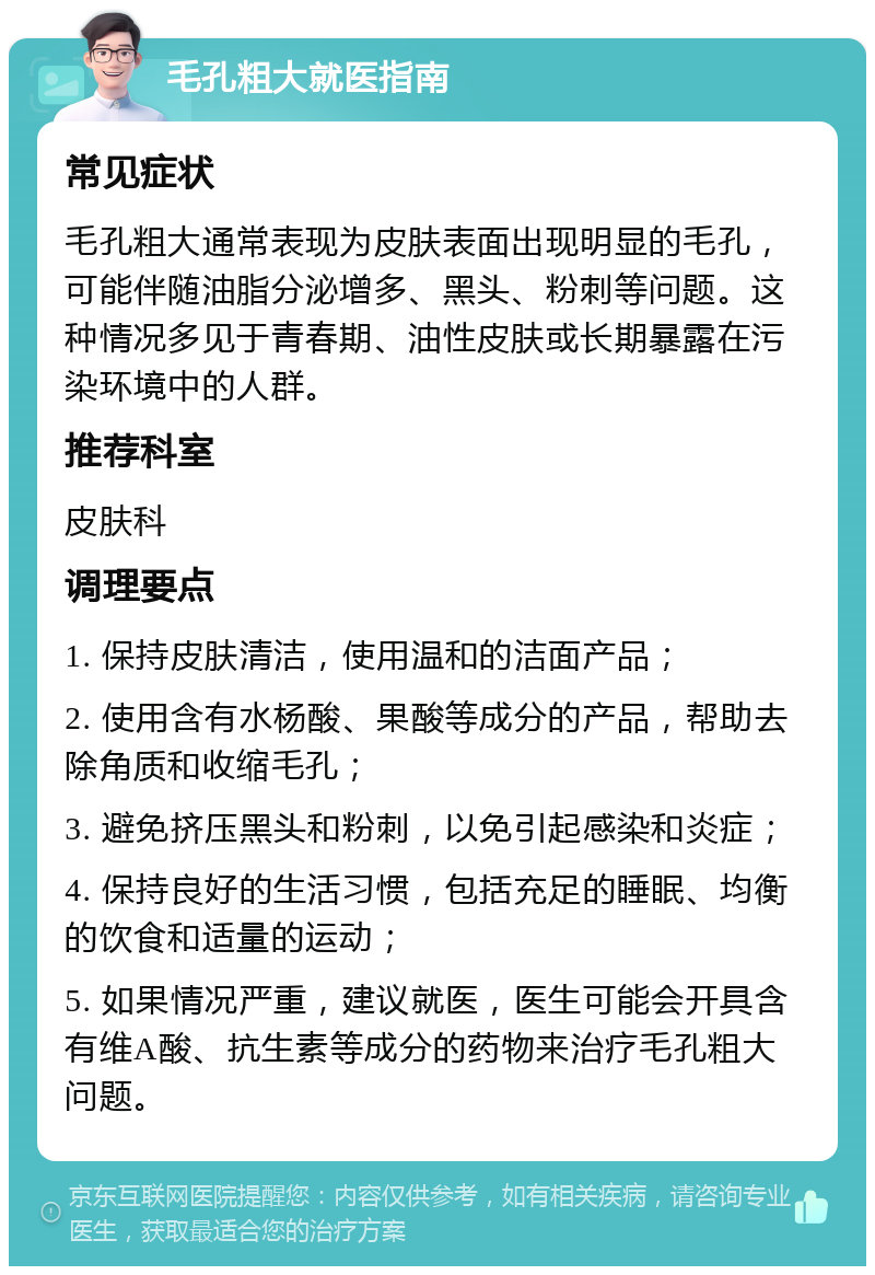 毛孔粗大就医指南 常见症状 毛孔粗大通常表现为皮肤表面出现明显的毛孔，可能伴随油脂分泌增多、黑头、粉刺等问题。这种情况多见于青春期、油性皮肤或长期暴露在污染环境中的人群。 推荐科室 皮肤科 调理要点 1. 保持皮肤清洁，使用温和的洁面产品； 2. 使用含有水杨酸、果酸等成分的产品，帮助去除角质和收缩毛孔； 3. 避免挤压黑头和粉刺，以免引起感染和炎症； 4. 保持良好的生活习惯，包括充足的睡眠、均衡的饮食和适量的运动； 5. 如果情况严重，建议就医，医生可能会开具含有维A酸、抗生素等成分的药物来治疗毛孔粗大问题。