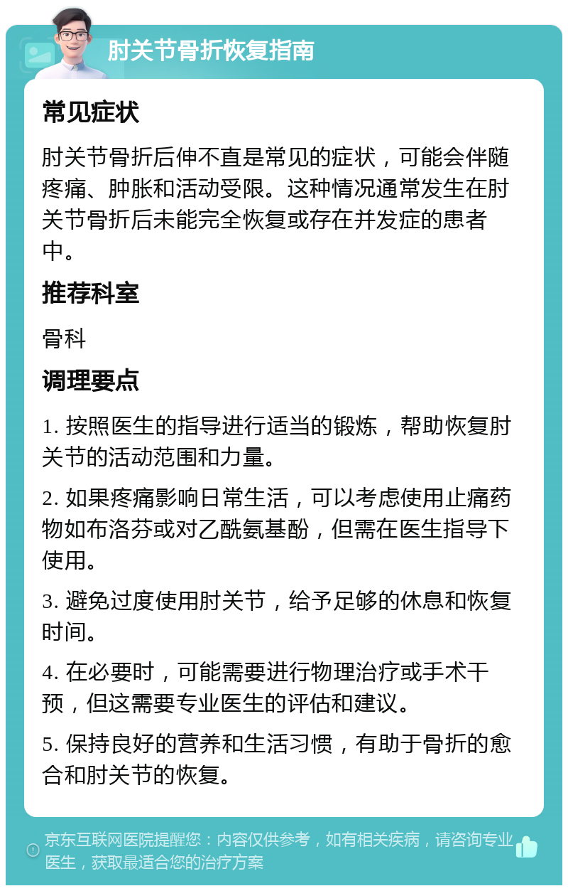 肘关节骨折恢复指南 常见症状 肘关节骨折后伸不直是常见的症状，可能会伴随疼痛、肿胀和活动受限。这种情况通常发生在肘关节骨折后未能完全恢复或存在并发症的患者中。 推荐科室 骨科 调理要点 1. 按照医生的指导进行适当的锻炼，帮助恢复肘关节的活动范围和力量。 2. 如果疼痛影响日常生活，可以考虑使用止痛药物如布洛芬或对乙酰氨基酚，但需在医生指导下使用。 3. 避免过度使用肘关节，给予足够的休息和恢复时间。 4. 在必要时，可能需要进行物理治疗或手术干预，但这需要专业医生的评估和建议。 5. 保持良好的营养和生活习惯，有助于骨折的愈合和肘关节的恢复。