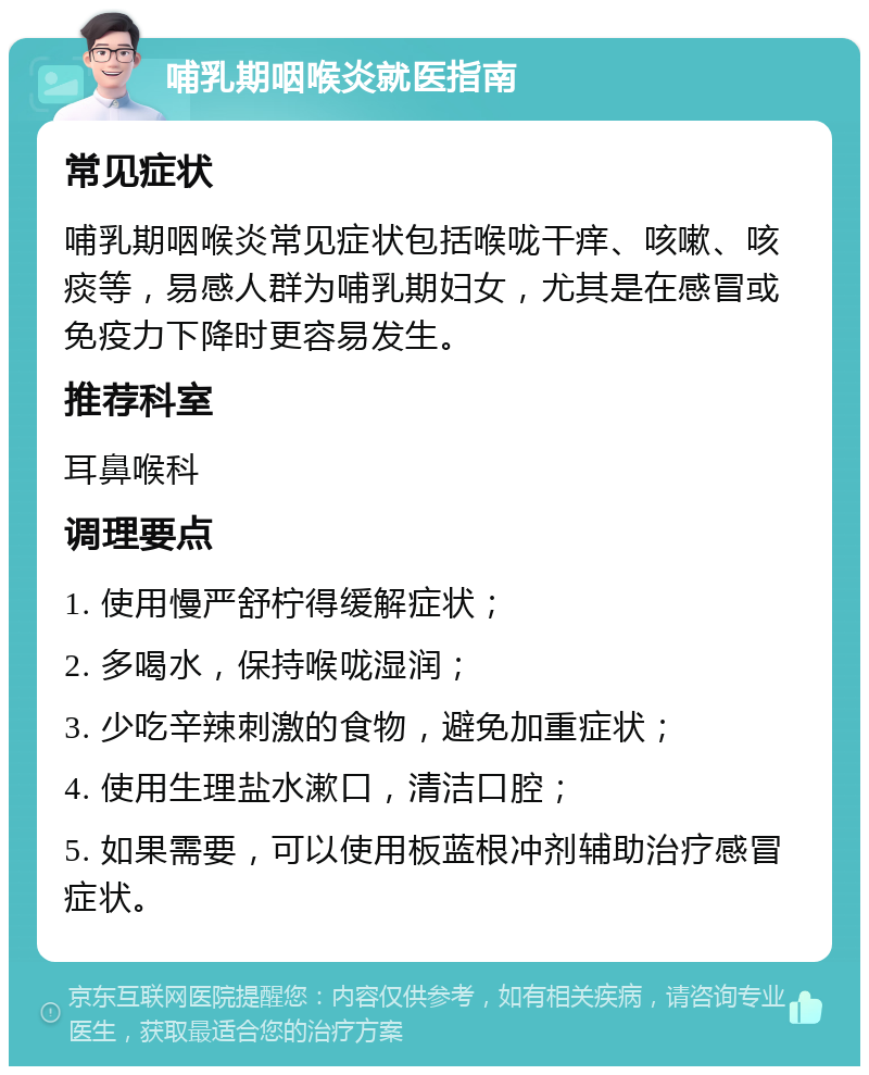 哺乳期咽喉炎就医指南 常见症状 哺乳期咽喉炎常见症状包括喉咙干痒、咳嗽、咳痰等，易感人群为哺乳期妇女，尤其是在感冒或免疫力下降时更容易发生。 推荐科室 耳鼻喉科 调理要点 1. 使用慢严舒柠得缓解症状； 2. 多喝水，保持喉咙湿润； 3. 少吃辛辣刺激的食物，避免加重症状； 4. 使用生理盐水漱口，清洁口腔； 5. 如果需要，可以使用板蓝根冲剂辅助治疗感冒症状。