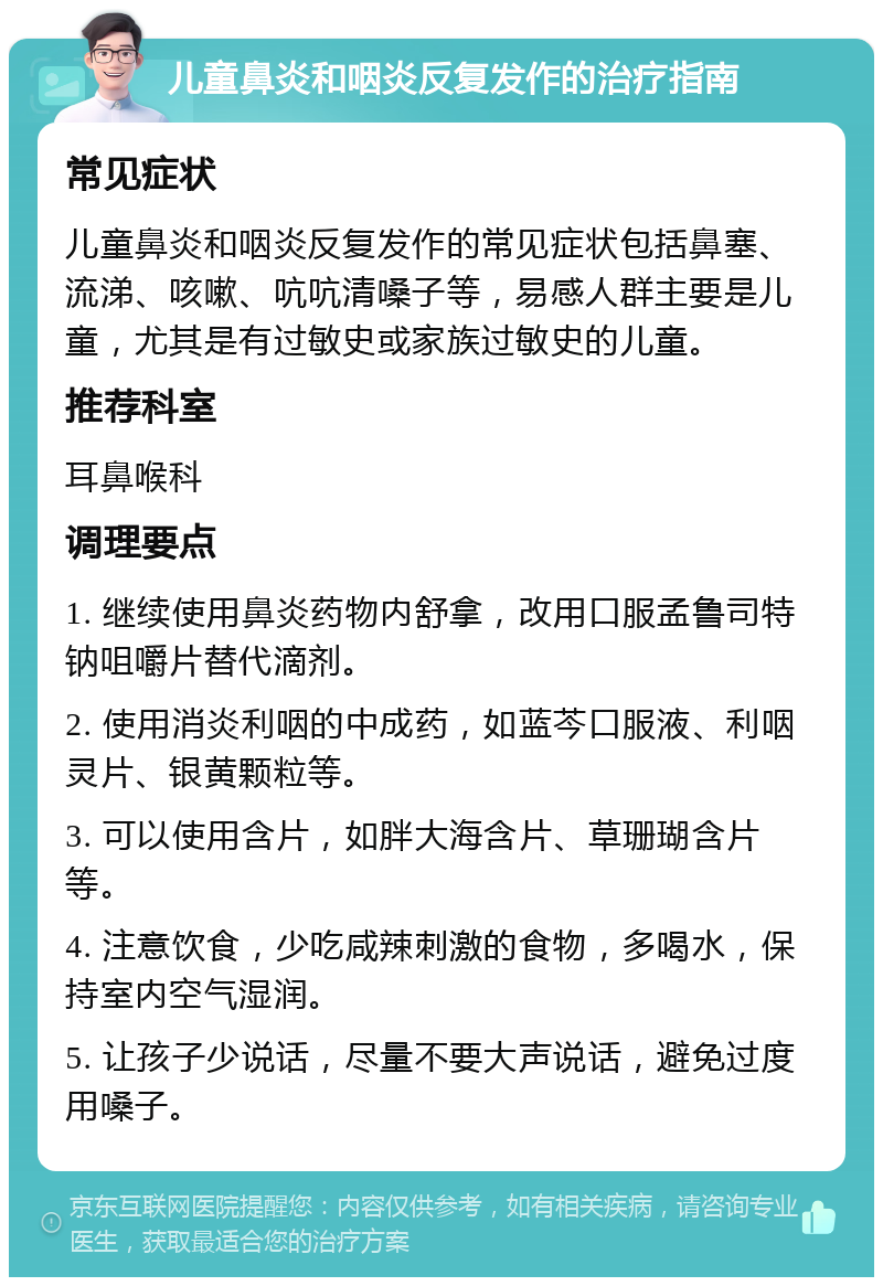 儿童鼻炎和咽炎反复发作的治疗指南 常见症状 儿童鼻炎和咽炎反复发作的常见症状包括鼻塞、流涕、咳嗽、吭吭清嗓子等，易感人群主要是儿童，尤其是有过敏史或家族过敏史的儿童。 推荐科室 耳鼻喉科 调理要点 1. 继续使用鼻炎药物内舒拿，改用口服孟鲁司特钠咀嚼片替代滴剂。 2. 使用消炎利咽的中成药，如蓝芩口服液、利咽灵片、银黄颗粒等。 3. 可以使用含片，如胖大海含片、草珊瑚含片等。 4. 注意饮食，少吃咸辣刺激的食物，多喝水，保持室内空气湿润。 5. 让孩子少说话，尽量不要大声说话，避免过度用嗓子。