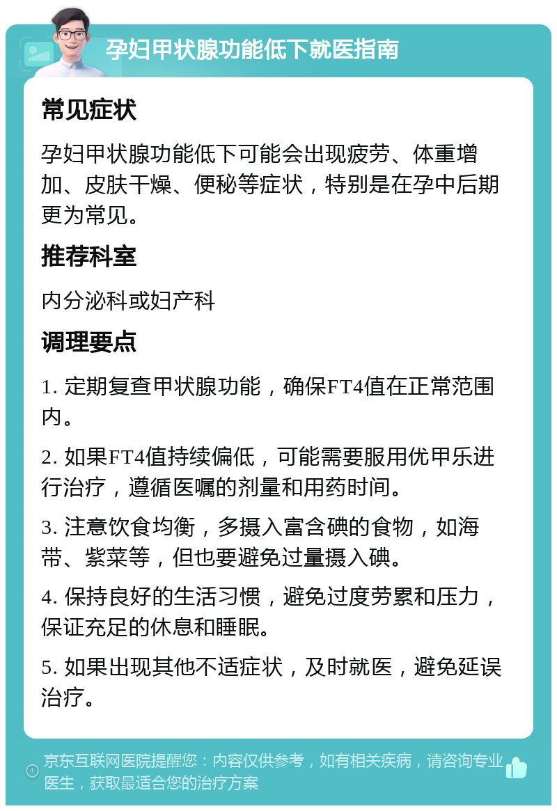 孕妇甲状腺功能低下就医指南 常见症状 孕妇甲状腺功能低下可能会出现疲劳、体重增加、皮肤干燥、便秘等症状，特别是在孕中后期更为常见。 推荐科室 内分泌科或妇产科 调理要点 1. 定期复查甲状腺功能，确保FT4值在正常范围内。 2. 如果FT4值持续偏低，可能需要服用优甲乐进行治疗，遵循医嘱的剂量和用药时间。 3. 注意饮食均衡，多摄入富含碘的食物，如海带、紫菜等，但也要避免过量摄入碘。 4. 保持良好的生活习惯，避免过度劳累和压力，保证充足的休息和睡眠。 5. 如果出现其他不适症状，及时就医，避免延误治疗。