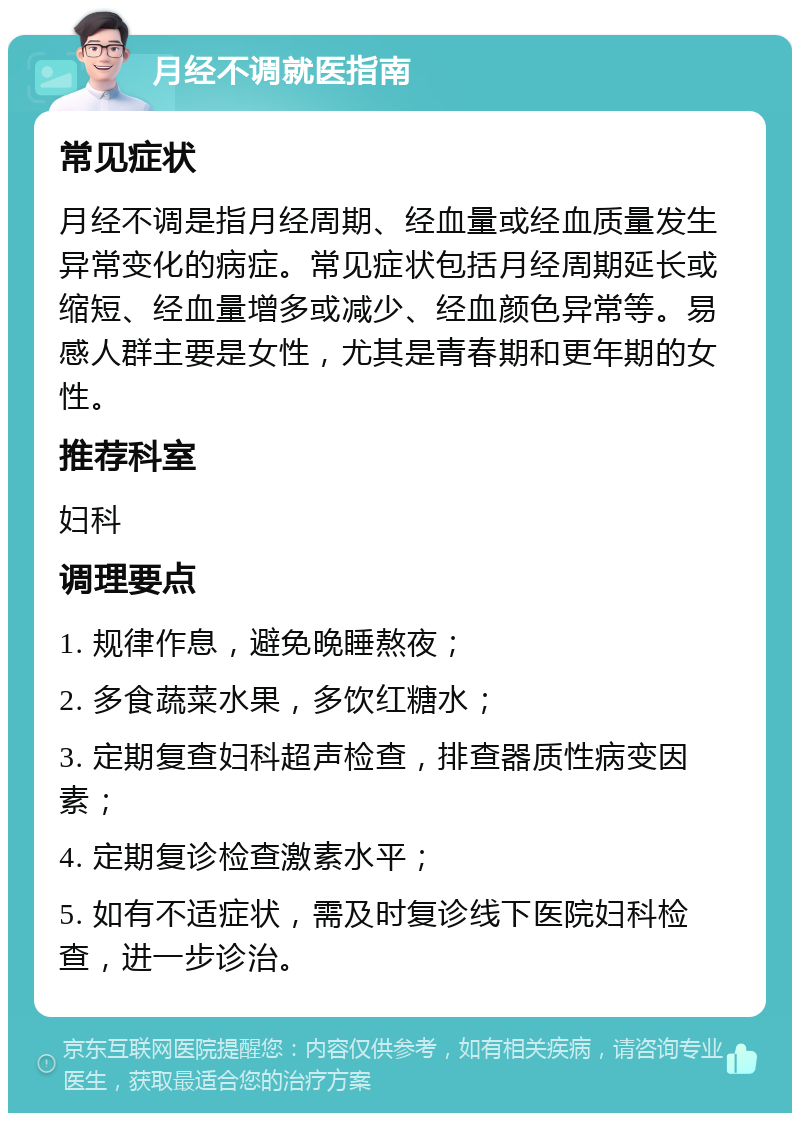 月经不调就医指南 常见症状 月经不调是指月经周期、经血量或经血质量发生异常变化的病症。常见症状包括月经周期延长或缩短、经血量增多或减少、经血颜色异常等。易感人群主要是女性，尤其是青春期和更年期的女性。 推荐科室 妇科 调理要点 1. 规律作息，避免晚睡熬夜； 2. 多食蔬菜水果，多饮红糖水； 3. 定期复查妇科超声检查，排查器质性病变因素； 4. 定期复诊检查激素水平； 5. 如有不适症状，需及时复诊线下医院妇科检查，进一步诊治。