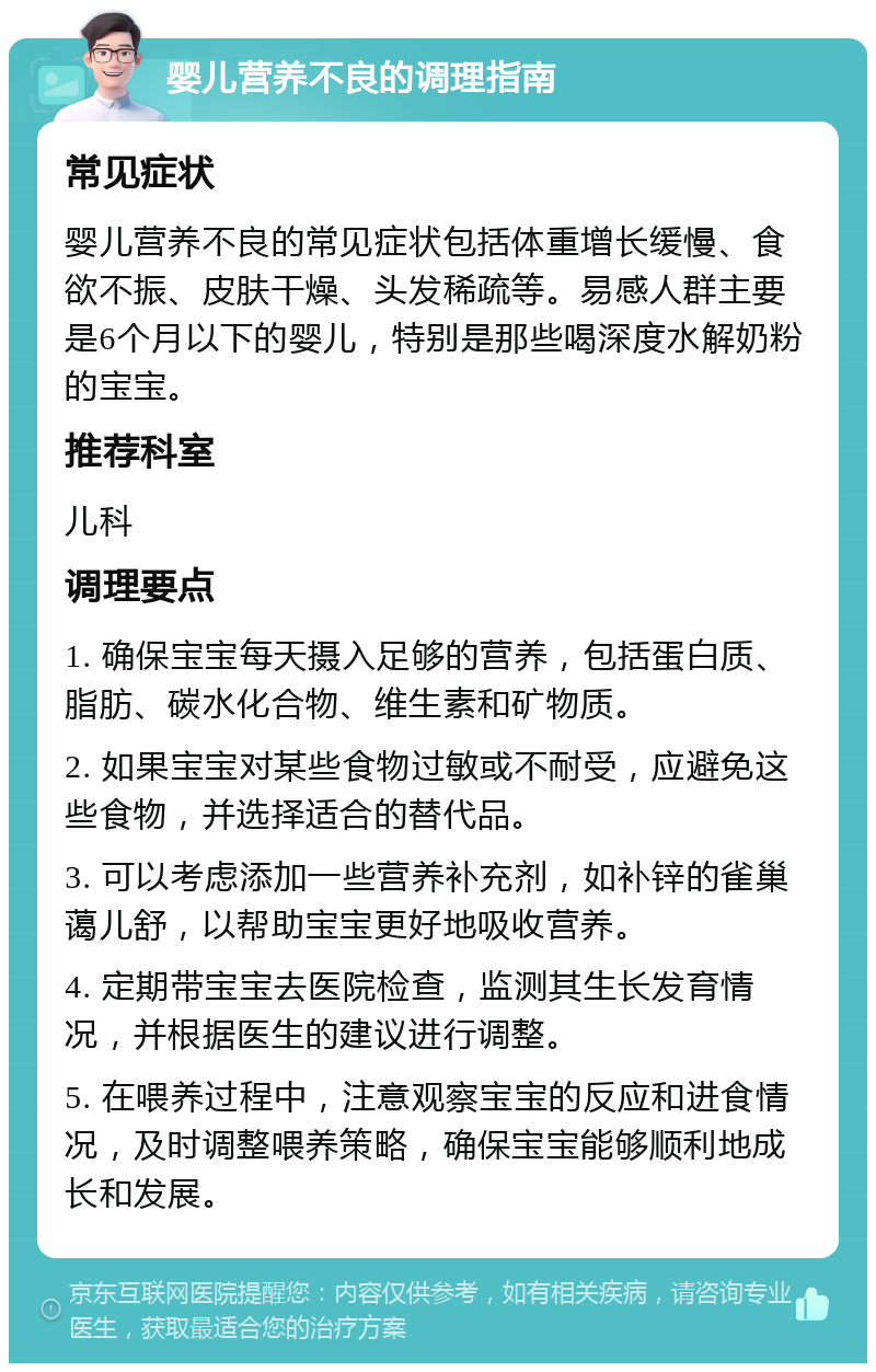 婴儿营养不良的调理指南 常见症状 婴儿营养不良的常见症状包括体重增长缓慢、食欲不振、皮肤干燥、头发稀疏等。易感人群主要是6个月以下的婴儿，特别是那些喝深度水解奶粉的宝宝。 推荐科室 儿科 调理要点 1. 确保宝宝每天摄入足够的营养，包括蛋白质、脂肪、碳水化合物、维生素和矿物质。 2. 如果宝宝对某些食物过敏或不耐受，应避免这些食物，并选择适合的替代品。 3. 可以考虑添加一些营养补充剂，如补锌的雀巢蔼儿舒，以帮助宝宝更好地吸收营养。 4. 定期带宝宝去医院检查，监测其生长发育情况，并根据医生的建议进行调整。 5. 在喂养过程中，注意观察宝宝的反应和进食情况，及时调整喂养策略，确保宝宝能够顺利地成长和发展。