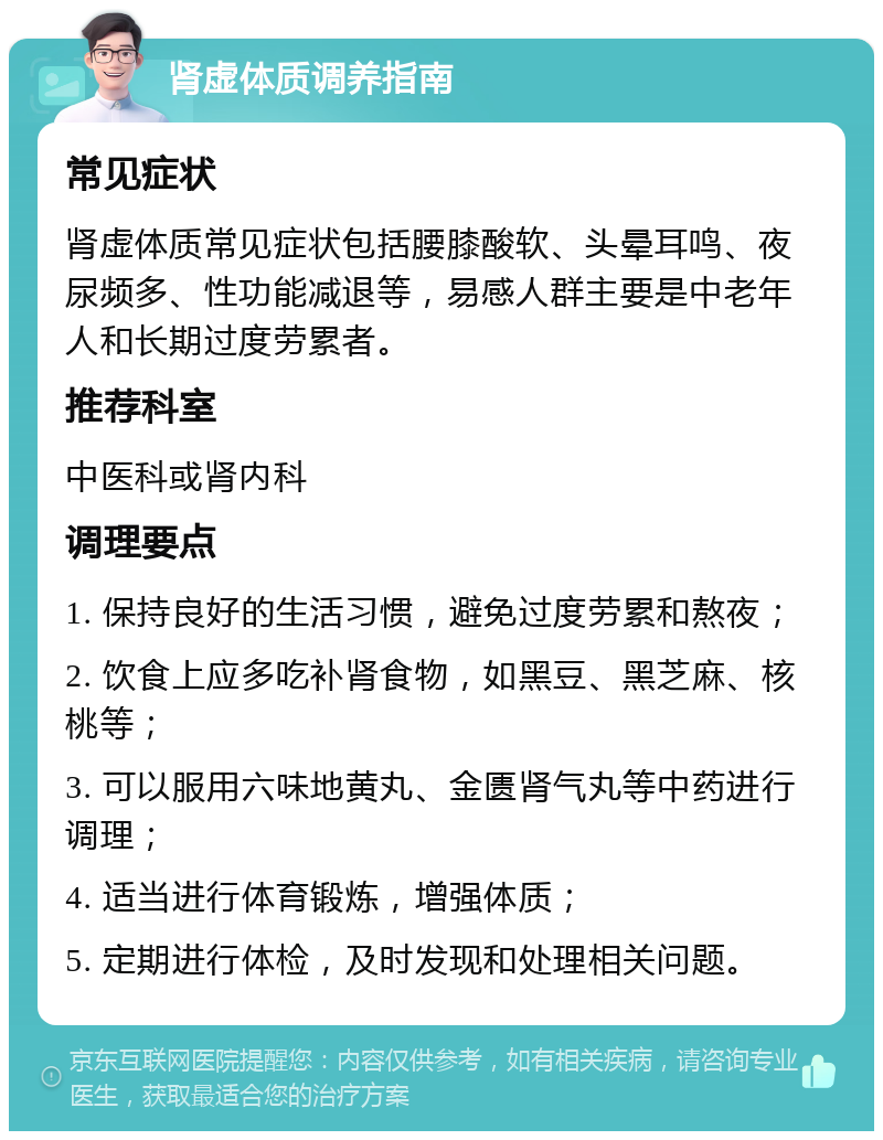 肾虚体质调养指南 常见症状 肾虚体质常见症状包括腰膝酸软、头晕耳鸣、夜尿频多、性功能减退等，易感人群主要是中老年人和长期过度劳累者。 推荐科室 中医科或肾内科 调理要点 1. 保持良好的生活习惯，避免过度劳累和熬夜； 2. 饮食上应多吃补肾食物，如黑豆、黑芝麻、核桃等； 3. 可以服用六味地黄丸、金匮肾气丸等中药进行调理； 4. 适当进行体育锻炼，增强体质； 5. 定期进行体检，及时发现和处理相关问题。