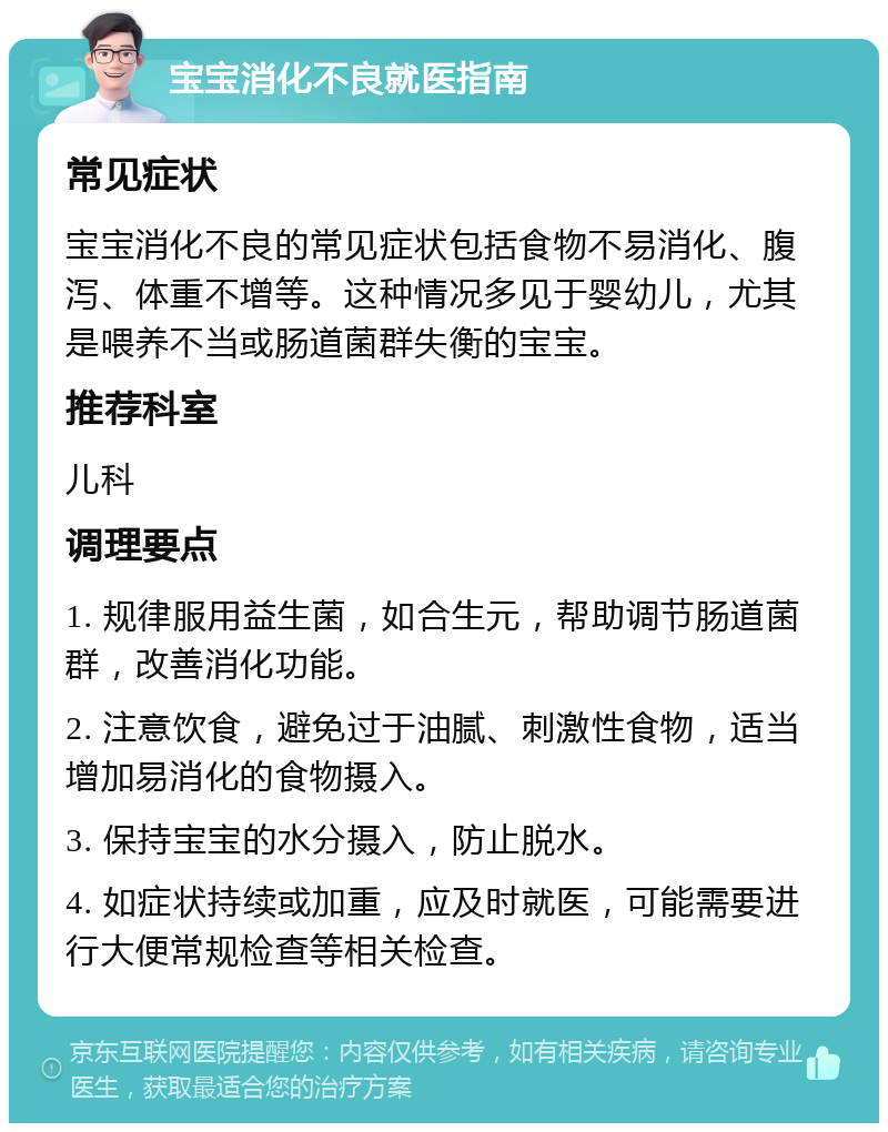 宝宝消化不良就医指南 常见症状 宝宝消化不良的常见症状包括食物不易消化、腹泻、体重不增等。这种情况多见于婴幼儿，尤其是喂养不当或肠道菌群失衡的宝宝。 推荐科室 儿科 调理要点 1. 规律服用益生菌，如合生元，帮助调节肠道菌群，改善消化功能。 2. 注意饮食，避免过于油腻、刺激性食物，适当增加易消化的食物摄入。 3. 保持宝宝的水分摄入，防止脱水。 4. 如症状持续或加重，应及时就医，可能需要进行大便常规检查等相关检查。