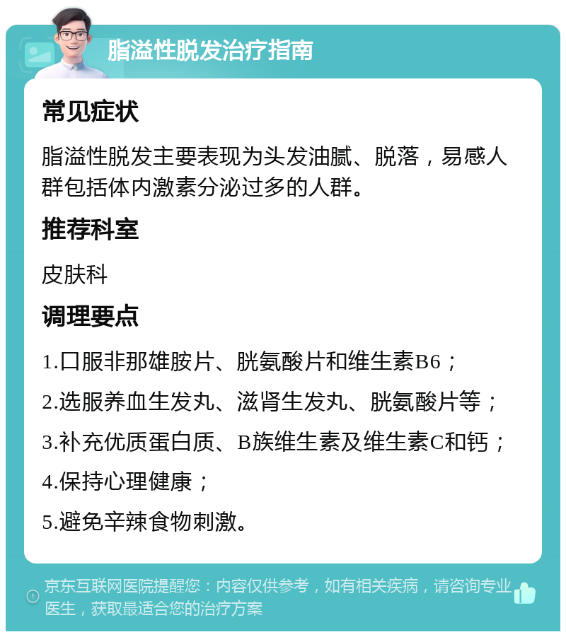 脂溢性脱发治疗指南 常见症状 脂溢性脱发主要表现为头发油腻、脱落，易感人群包括体内激素分泌过多的人群。 推荐科室 皮肤科 调理要点 1.口服非那雄胺片、胱氨酸片和维生素B6； 2.选服养血生发丸、滋肾生发丸、胱氨酸片等； 3.补充优质蛋白质、B族维生素及维生素C和钙； 4.保持心理健康； 5.避免辛辣食物刺激。