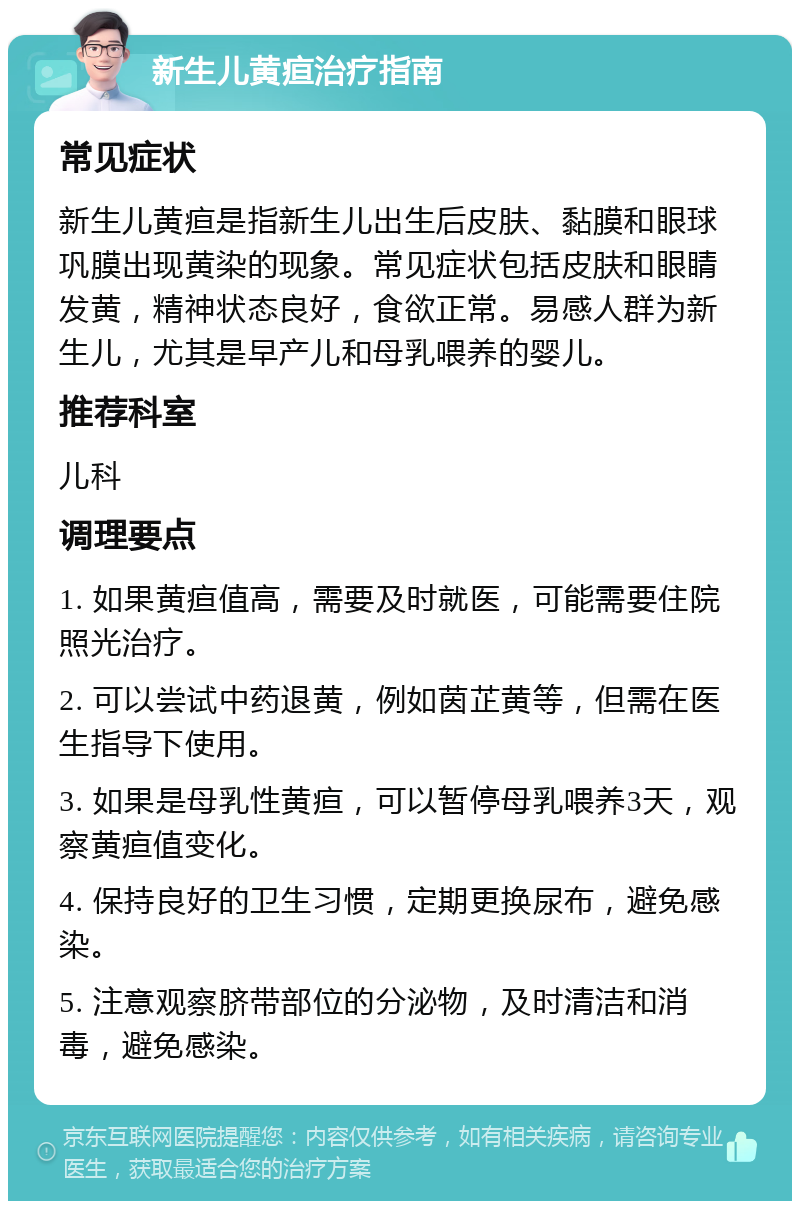 新生儿黄疸治疗指南 常见症状 新生儿黄疸是指新生儿出生后皮肤、黏膜和眼球巩膜出现黄染的现象。常见症状包括皮肤和眼睛发黄，精神状态良好，食欲正常。易感人群为新生儿，尤其是早产儿和母乳喂养的婴儿。 推荐科室 儿科 调理要点 1. 如果黄疸值高，需要及时就医，可能需要住院照光治疗。 2. 可以尝试中药退黄，例如茵芷黄等，但需在医生指导下使用。 3. 如果是母乳性黄疸，可以暂停母乳喂养3天，观察黄疸值变化。 4. 保持良好的卫生习惯，定期更换尿布，避免感染。 5. 注意观察脐带部位的分泌物，及时清洁和消毒，避免感染。