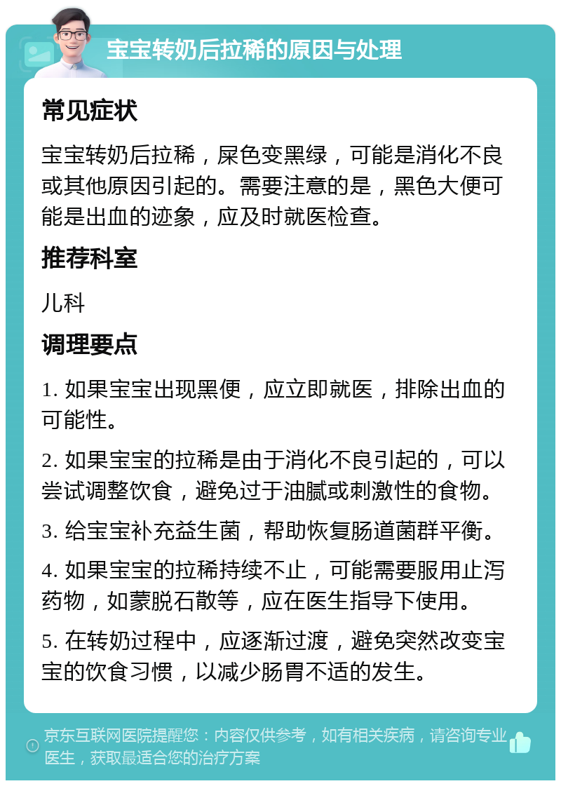 宝宝转奶后拉稀的原因与处理 常见症状 宝宝转奶后拉稀，屎色变黑绿，可能是消化不良或其他原因引起的。需要注意的是，黑色大便可能是出血的迹象，应及时就医检查。 推荐科室 儿科 调理要点 1. 如果宝宝出现黑便，应立即就医，排除出血的可能性。 2. 如果宝宝的拉稀是由于消化不良引起的，可以尝试调整饮食，避免过于油腻或刺激性的食物。 3. 给宝宝补充益生菌，帮助恢复肠道菌群平衡。 4. 如果宝宝的拉稀持续不止，可能需要服用止泻药物，如蒙脱石散等，应在医生指导下使用。 5. 在转奶过程中，应逐渐过渡，避免突然改变宝宝的饮食习惯，以减少肠胃不适的发生。