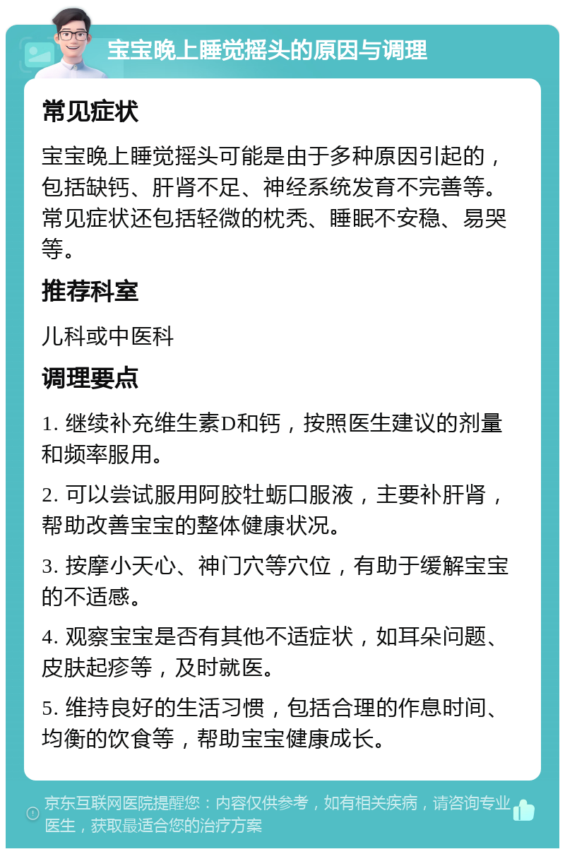 宝宝晚上睡觉摇头的原因与调理 常见症状 宝宝晚上睡觉摇头可能是由于多种原因引起的，包括缺钙、肝肾不足、神经系统发育不完善等。常见症状还包括轻微的枕秃、睡眠不安稳、易哭等。 推荐科室 儿科或中医科 调理要点 1. 继续补充维生素D和钙，按照医生建议的剂量和频率服用。 2. 可以尝试服用阿胶牡蛎口服液，主要补肝肾，帮助改善宝宝的整体健康状况。 3. 按摩小天心、神门穴等穴位，有助于缓解宝宝的不适感。 4. 观察宝宝是否有其他不适症状，如耳朵问题、皮肤起疹等，及时就医。 5. 维持良好的生活习惯，包括合理的作息时间、均衡的饮食等，帮助宝宝健康成长。