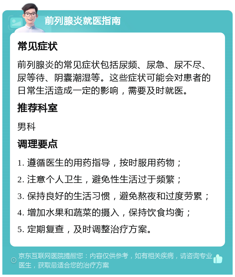 前列腺炎就医指南 常见症状 前列腺炎的常见症状包括尿频、尿急、尿不尽、尿等待、阴囊潮湿等。这些症状可能会对患者的日常生活造成一定的影响，需要及时就医。 推荐科室 男科 调理要点 1. 遵循医生的用药指导，按时服用药物； 2. 注意个人卫生，避免性生活过于频繁； 3. 保持良好的生活习惯，避免熬夜和过度劳累； 4. 增加水果和蔬菜的摄入，保持饮食均衡； 5. 定期复查，及时调整治疗方案。