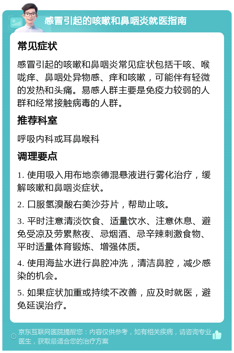 感冒引起的咳嗽和鼻咽炎就医指南 常见症状 感冒引起的咳嗽和鼻咽炎常见症状包括干咳、喉咙痒、鼻咽处异物感、痒和咳嗽，可能伴有轻微的发热和头痛。易感人群主要是免疫力较弱的人群和经常接触病毒的人群。 推荐科室 呼吸内科或耳鼻喉科 调理要点 1. 使用吸入用布地奈德混悬液进行雾化治疗，缓解咳嗽和鼻咽炎症状。 2. 口服氢溴酸右美沙芬片，帮助止咳。 3. 平时注意清淡饮食、适量饮水、注意休息、避免受凉及劳累熬夜、忌烟酒、忌辛辣刺激食物、平时适量体育锻炼、增强体质。 4. 使用海盐水进行鼻腔冲洗，清洁鼻腔，减少感染的机会。 5. 如果症状加重或持续不改善，应及时就医，避免延误治疗。