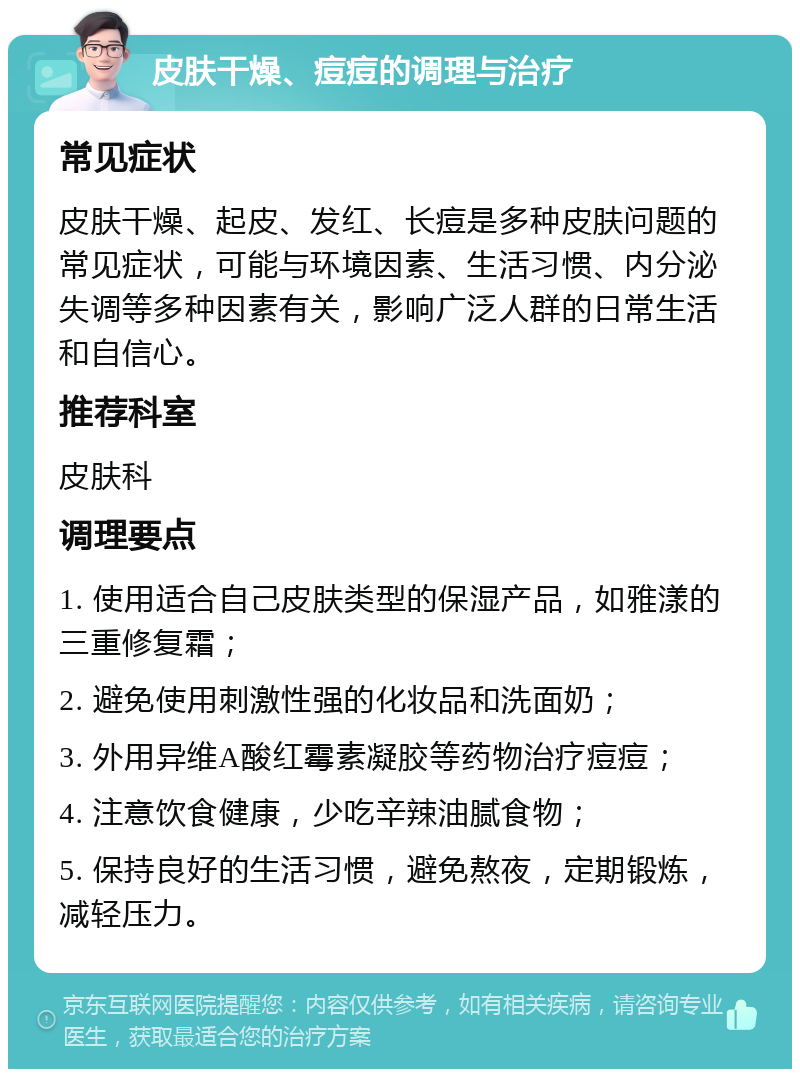 皮肤干燥、痘痘的调理与治疗 常见症状 皮肤干燥、起皮、发红、长痘是多种皮肤问题的常见症状，可能与环境因素、生活习惯、内分泌失调等多种因素有关，影响广泛人群的日常生活和自信心。 推荐科室 皮肤科 调理要点 1. 使用适合自己皮肤类型的保湿产品，如雅漾的三重修复霜； 2. 避免使用刺激性强的化妆品和洗面奶； 3. 外用异维A酸红霉素凝胶等药物治疗痘痘； 4. 注意饮食健康，少吃辛辣油腻食物； 5. 保持良好的生活习惯，避免熬夜，定期锻炼，减轻压力。