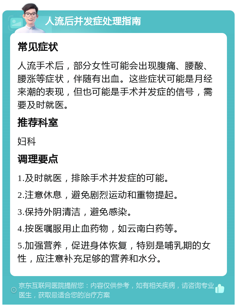 人流后并发症处理指南 常见症状 人流手术后，部分女性可能会出现腹痛、腰酸、腰涨等症状，伴随有出血。这些症状可能是月经来潮的表现，但也可能是手术并发症的信号，需要及时就医。 推荐科室 妇科 调理要点 1.及时就医，排除手术并发症的可能。 2.注意休息，避免剧烈运动和重物提起。 3.保持外阴清洁，避免感染。 4.按医嘱服用止血药物，如云南白药等。 5.加强营养，促进身体恢复，特别是哺乳期的女性，应注意补充足够的营养和水分。