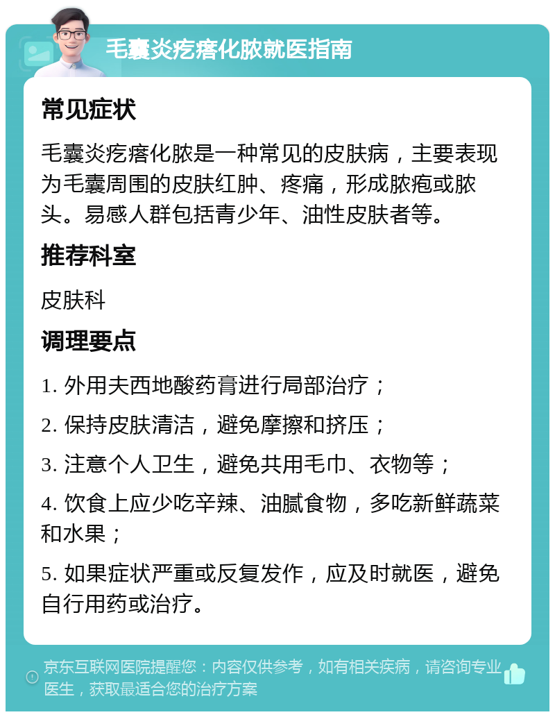 毛囊炎疙瘩化脓就医指南 常见症状 毛囊炎疙瘩化脓是一种常见的皮肤病，主要表现为毛囊周围的皮肤红肿、疼痛，形成脓疱或脓头。易感人群包括青少年、油性皮肤者等。 推荐科室 皮肤科 调理要点 1. 外用夫西地酸药膏进行局部治疗； 2. 保持皮肤清洁，避免摩擦和挤压； 3. 注意个人卫生，避免共用毛巾、衣物等； 4. 饮食上应少吃辛辣、油腻食物，多吃新鲜蔬菜和水果； 5. 如果症状严重或反复发作，应及时就医，避免自行用药或治疗。