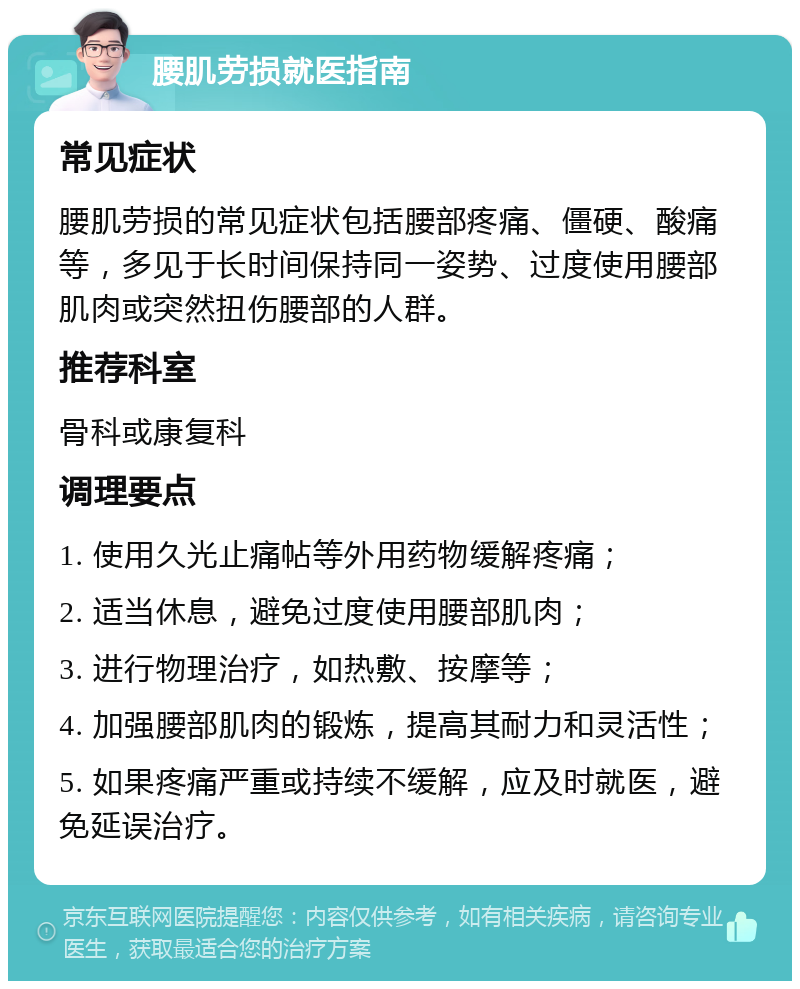 腰肌劳损就医指南 常见症状 腰肌劳损的常见症状包括腰部疼痛、僵硬、酸痛等，多见于长时间保持同一姿势、过度使用腰部肌肉或突然扭伤腰部的人群。 推荐科室 骨科或康复科 调理要点 1. 使用久光止痛帖等外用药物缓解疼痛； 2. 适当休息，避免过度使用腰部肌肉； 3. 进行物理治疗，如热敷、按摩等； 4. 加强腰部肌肉的锻炼，提高其耐力和灵活性； 5. 如果疼痛严重或持续不缓解，应及时就医，避免延误治疗。