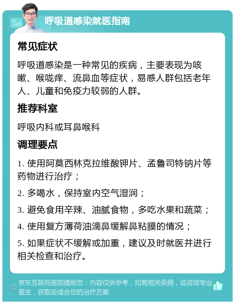 呼吸道感染就医指南 常见症状 呼吸道感染是一种常见的疾病，主要表现为咳嗽、喉咙痒、流鼻血等症状，易感人群包括老年人、儿童和免疫力较弱的人群。 推荐科室 呼吸内科或耳鼻喉科 调理要点 1. 使用阿莫西林克拉维酸钾片、孟鲁司特钠片等药物进行治疗； 2. 多喝水，保持室内空气湿润； 3. 避免食用辛辣、油腻食物，多吃水果和蔬菜； 4. 使用复方薄荷油滴鼻缓解鼻粘膜的情况； 5. 如果症状不缓解或加重，建议及时就医并进行相关检查和治疗。