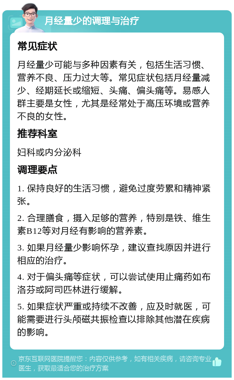 月经量少的调理与治疗 常见症状 月经量少可能与多种因素有关，包括生活习惯、营养不良、压力过大等。常见症状包括月经量减少、经期延长或缩短、头痛、偏头痛等。易感人群主要是女性，尤其是经常处于高压环境或营养不良的女性。 推荐科室 妇科或内分泌科 调理要点 1. 保持良好的生活习惯，避免过度劳累和精神紧张。 2. 合理膳食，摄入足够的营养，特别是铁、维生素B12等对月经有影响的营养素。 3. 如果月经量少影响怀孕，建议查找原因并进行相应的治疗。 4. 对于偏头痛等症状，可以尝试使用止痛药如布洛芬或阿司匹林进行缓解。 5. 如果症状严重或持续不改善，应及时就医，可能需要进行头颅磁共振检查以排除其他潜在疾病的影响。