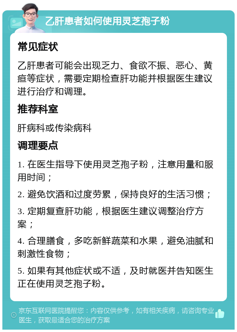 乙肝患者如何使用灵芝孢子粉 常见症状 乙肝患者可能会出现乏力、食欲不振、恶心、黄疸等症状，需要定期检查肝功能并根据医生建议进行治疗和调理。 推荐科室 肝病科或传染病科 调理要点 1. 在医生指导下使用灵芝孢子粉，注意用量和服用时间； 2. 避免饮酒和过度劳累，保持良好的生活习惯； 3. 定期复查肝功能，根据医生建议调整治疗方案； 4. 合理膳食，多吃新鲜蔬菜和水果，避免油腻和刺激性食物； 5. 如果有其他症状或不适，及时就医并告知医生正在使用灵芝孢子粉。