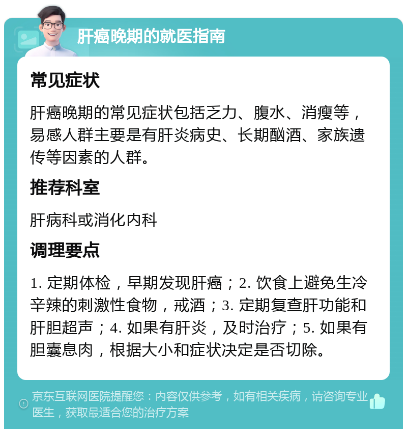 肝癌晚期的就医指南 常见症状 肝癌晚期的常见症状包括乏力、腹水、消瘦等，易感人群主要是有肝炎病史、长期酗酒、家族遗传等因素的人群。 推荐科室 肝病科或消化内科 调理要点 1. 定期体检，早期发现肝癌；2. 饮食上避免生冷辛辣的刺激性食物，戒酒；3. 定期复查肝功能和肝胆超声；4. 如果有肝炎，及时治疗；5. 如果有胆囊息肉，根据大小和症状决定是否切除。