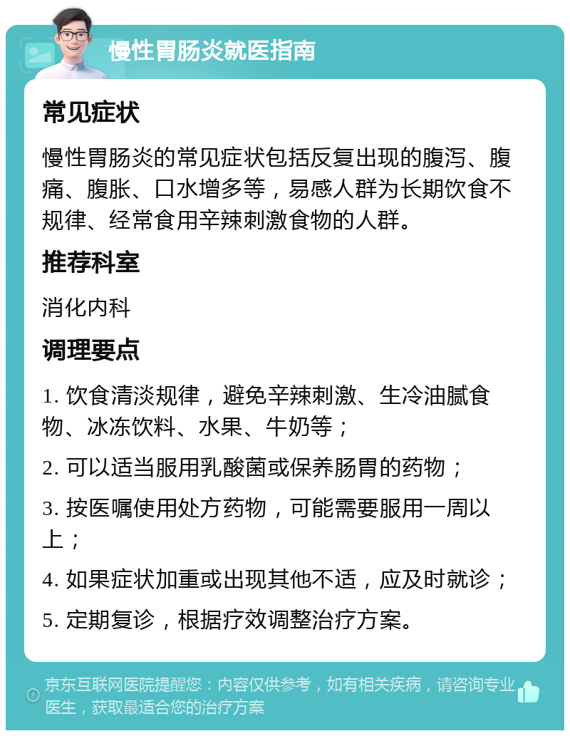 慢性胃肠炎就医指南 常见症状 慢性胃肠炎的常见症状包括反复出现的腹泻、腹痛、腹胀、口水增多等，易感人群为长期饮食不规律、经常食用辛辣刺激食物的人群。 推荐科室 消化内科 调理要点 1. 饮食清淡规律，避免辛辣刺激、生冷油腻食物、冰冻饮料、水果、牛奶等； 2. 可以适当服用乳酸菌或保养肠胃的药物； 3. 按医嘱使用处方药物，可能需要服用一周以上； 4. 如果症状加重或出现其他不适，应及时就诊； 5. 定期复诊，根据疗效调整治疗方案。