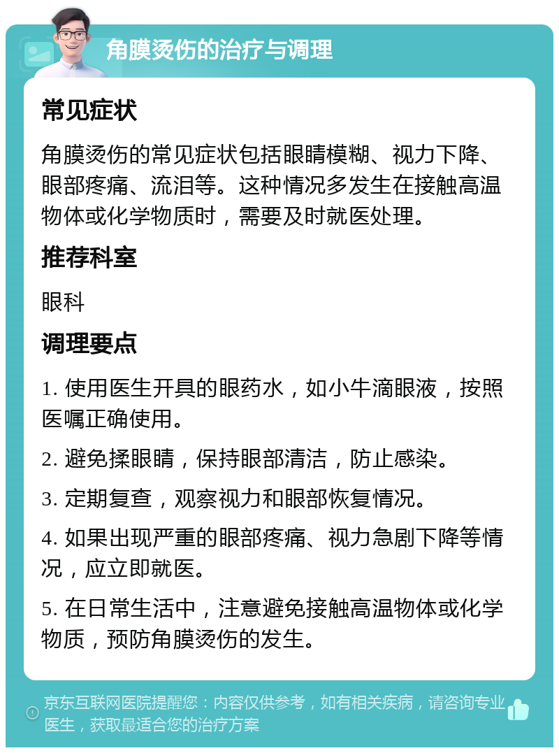 角膜烫伤的治疗与调理 常见症状 角膜烫伤的常见症状包括眼睛模糊、视力下降、眼部疼痛、流泪等。这种情况多发生在接触高温物体或化学物质时，需要及时就医处理。 推荐科室 眼科 调理要点 1. 使用医生开具的眼药水，如小牛滴眼液，按照医嘱正确使用。 2. 避免揉眼睛，保持眼部清洁，防止感染。 3. 定期复查，观察视力和眼部恢复情况。 4. 如果出现严重的眼部疼痛、视力急剧下降等情况，应立即就医。 5. 在日常生活中，注意避免接触高温物体或化学物质，预防角膜烫伤的发生。