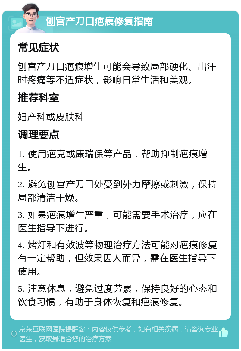 刨宫产刀口疤痕修复指南 常见症状 刨宫产刀口疤痕增生可能会导致局部硬化、出汗时疼痛等不适症状，影响日常生活和美观。 推荐科室 妇产科或皮肤科 调理要点 1. 使用疤克或康瑞保等产品，帮助抑制疤痕增生。 2. 避免刨宫产刀口处受到外力摩擦或刺激，保持局部清洁干燥。 3. 如果疤痕增生严重，可能需要手术治疗，应在医生指导下进行。 4. 烤灯和有效波等物理治疗方法可能对疤痕修复有一定帮助，但效果因人而异，需在医生指导下使用。 5. 注意休息，避免过度劳累，保持良好的心态和饮食习惯，有助于身体恢复和疤痕修复。