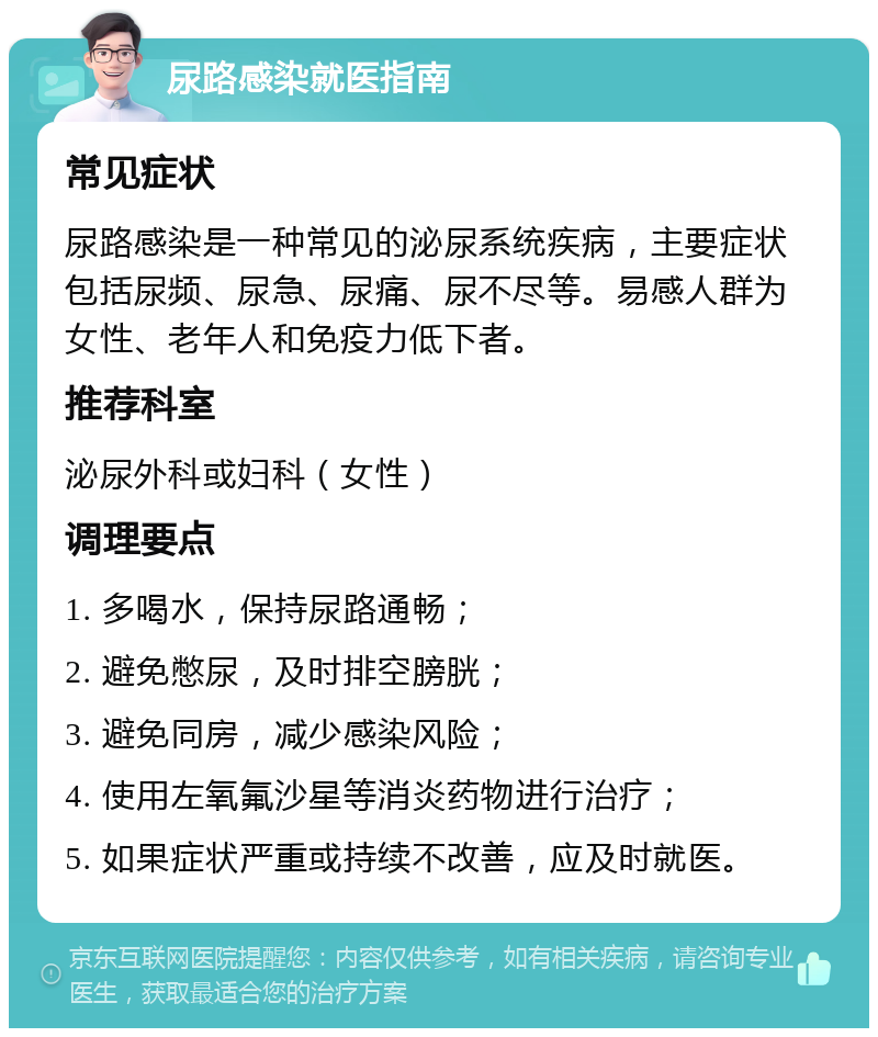 尿路感染就医指南 常见症状 尿路感染是一种常见的泌尿系统疾病，主要症状包括尿频、尿急、尿痛、尿不尽等。易感人群为女性、老年人和免疫力低下者。 推荐科室 泌尿外科或妇科（女性） 调理要点 1. 多喝水，保持尿路通畅； 2. 避免憋尿，及时排空膀胱； 3. 避免同房，减少感染风险； 4. 使用左氧氟沙星等消炎药物进行治疗； 5. 如果症状严重或持续不改善，应及时就医。