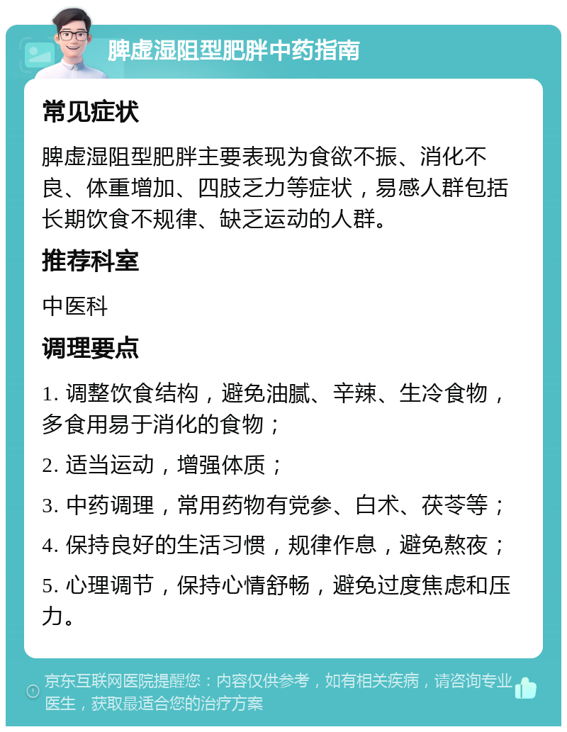 脾虚湿阻型肥胖中药指南 常见症状 脾虚湿阻型肥胖主要表现为食欲不振、消化不良、体重增加、四肢乏力等症状，易感人群包括长期饮食不规律、缺乏运动的人群。 推荐科室 中医科 调理要点 1. 调整饮食结构，避免油腻、辛辣、生冷食物，多食用易于消化的食物； 2. 适当运动，增强体质； 3. 中药调理，常用药物有党参、白术、茯苓等； 4. 保持良好的生活习惯，规律作息，避免熬夜； 5. 心理调节，保持心情舒畅，避免过度焦虑和压力。