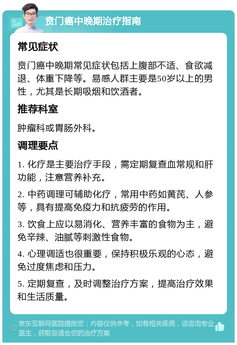 贲门癌中晚期治疗指南 常见症状 贲门癌中晚期常见症状包括上腹部不适、食欲减退、体重下降等。易感人群主要是50岁以上的男性，尤其是长期吸烟和饮酒者。 推荐科室 肿瘤科或胃肠外科。 调理要点 1. 化疗是主要治疗手段，需定期复查血常规和肝功能，注意营养补充。 2. 中药调理可辅助化疗，常用中药如黄芪、人参等，具有提高免疫力和抗疲劳的作用。 3. 饮食上应以易消化、营养丰富的食物为主，避免辛辣、油腻等刺激性食物。 4. 心理调适也很重要，保持积极乐观的心态，避免过度焦虑和压力。 5. 定期复查，及时调整治疗方案，提高治疗效果和生活质量。